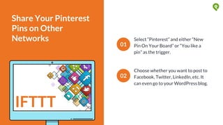 Share Your Pinterest
Pins on Other
Networks Select “Pinterest” and either “New
Pin On Your Board” or “You like a
pin” as the trigger.
01
02
Choose whether you want to post to
Facebook, Twitter, LinkedIn, etc. It
can even go to your WordPress blog.
IFTTT
 
