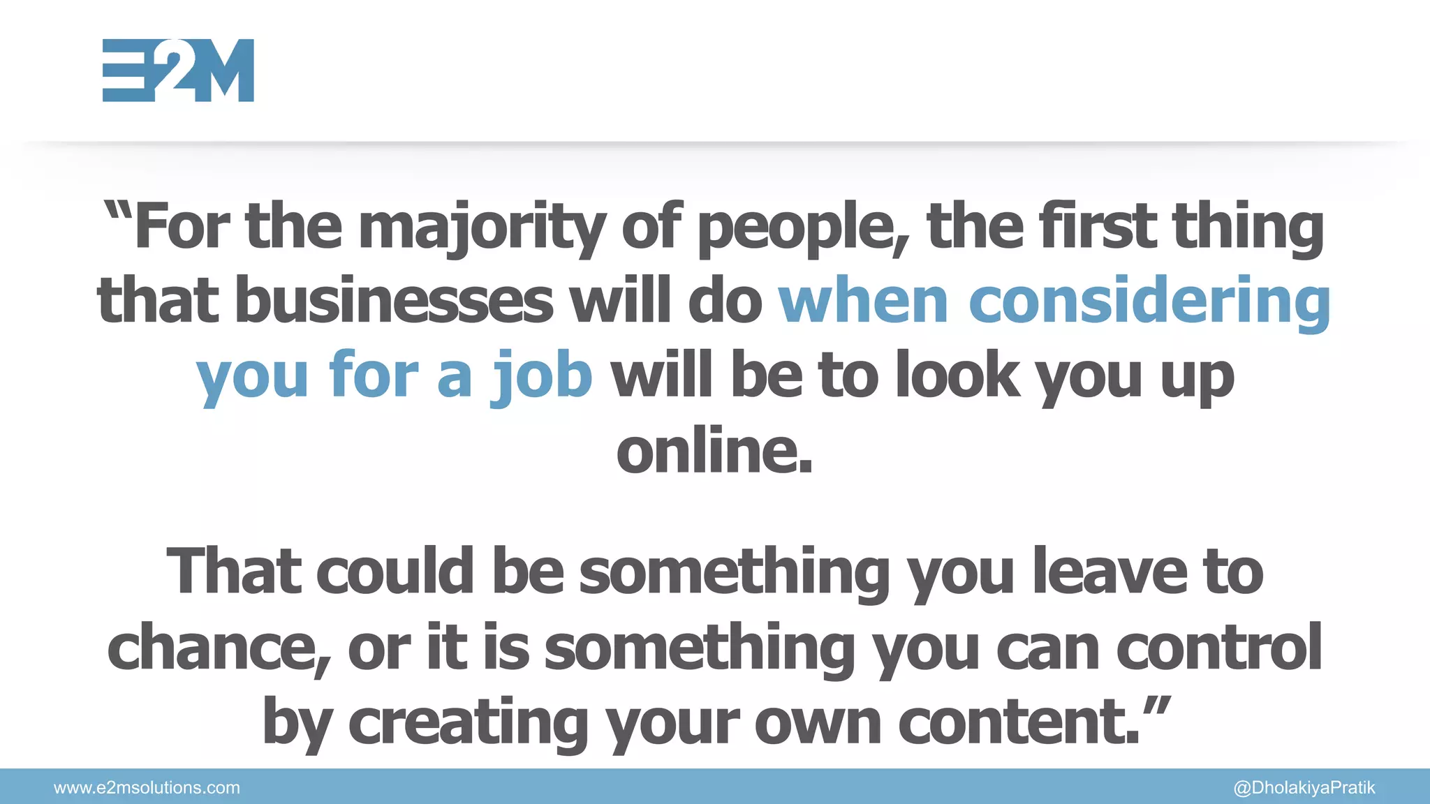 “For the majority of people, the first thing
that businesses will do when considering
you for a job will be to look you up
online.
That could be something you leave to
chance, or it is something you can control
by creating your own content.”
www.e2msolutions.com @DholakiyaPratik
 