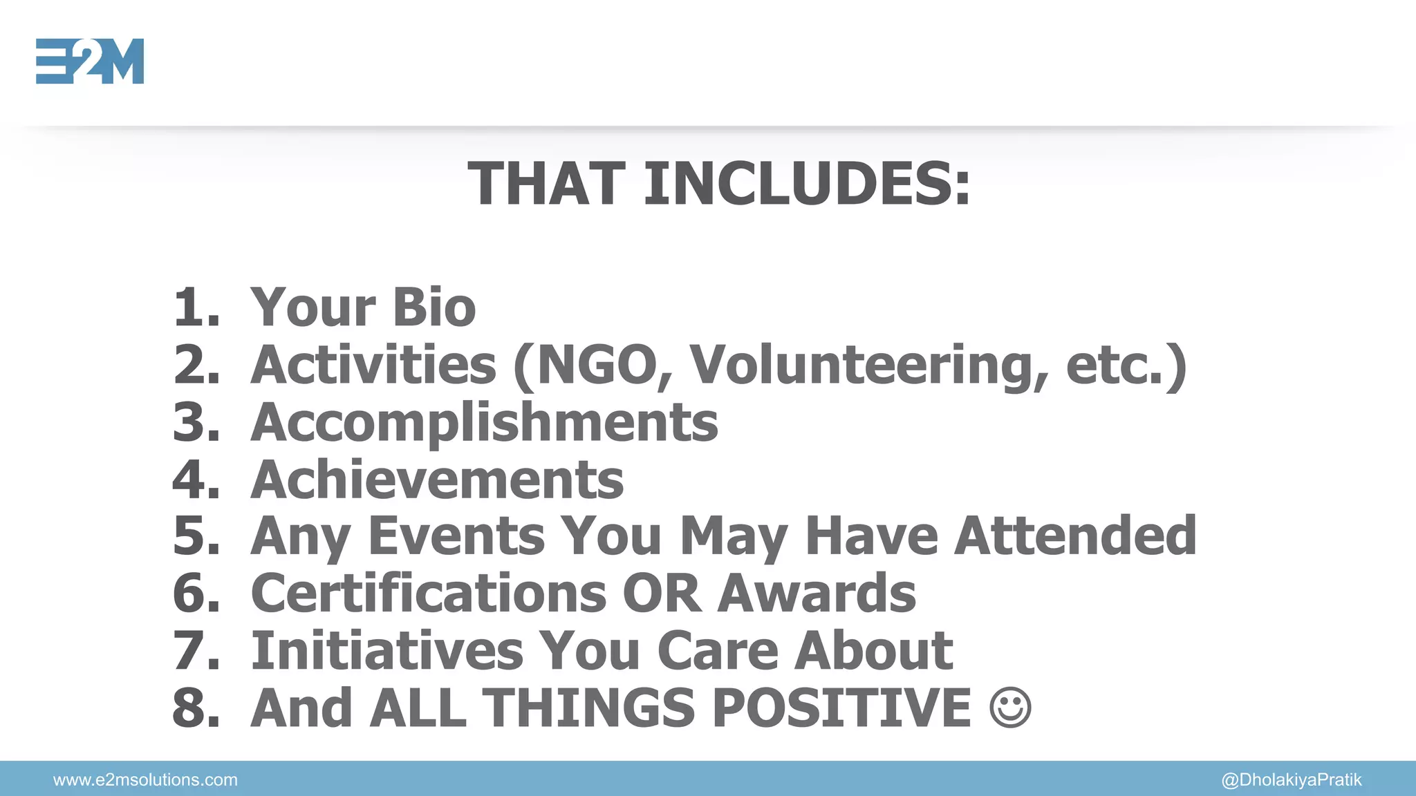 www.e2msolutions.com @DholakiyaPratik
THAT INCLUDES:
1.  Your Bio
2.  Activities (NGO, Volunteering, etc.)
3.  Accomplishments
4.  Achievements
5.  Any Events You May Have Attended
6.  Certifications OR Awards
7.  Initiatives You Care About
8.  And ALL THINGS POSITIVE ☺
 