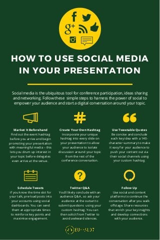 HOW TO USE SOCIAL MEDIA
IN YOUR PRESENTATION
Market It Beforehand
Find out the event hashtag
before you arrive and begin
promoting your presentation
with meaningful media – this
lets you drum up interest in
your topic before delegates
even arrive at the venue.
Schedule Tweets
If you know the time slot for
your talk, pre-load posts into
your accounts using social
dashboards. You can send
them at appropriate times
to reinforce key points and
maximise engagement.
Twitter Q&A
You’ll likely conclude with an
audience Q&A , so ask your
audience at the outset to
submit questions using your
custom hashtag. You can
then solicit from Twitter to
avoid awkward silences.
Follow Up
Use social and content
platforms to continue the
conversation after you walk
offstage. Share resources
that enrich your key insights
and develop connections
with your audience.
Create Your Own Hashtag
Incorporate your unique
hashtag into every slide on
your presentation to allow
your audience to isolate
discussion around your topic
from the rest of the
conference conversation.
Use Tweetable Quotes
Be concise and conclude
each key idea with a 140-
character summary to make
it easy for your audience to
push your content out via
their social channels using
your custom hashtag.
Social media is the ubiquitous tool for conference participation, ideas sharing
and networking. Follow these simple steps to harness the power of social to
empower your audience and start a digital conversation around your topic.
 
