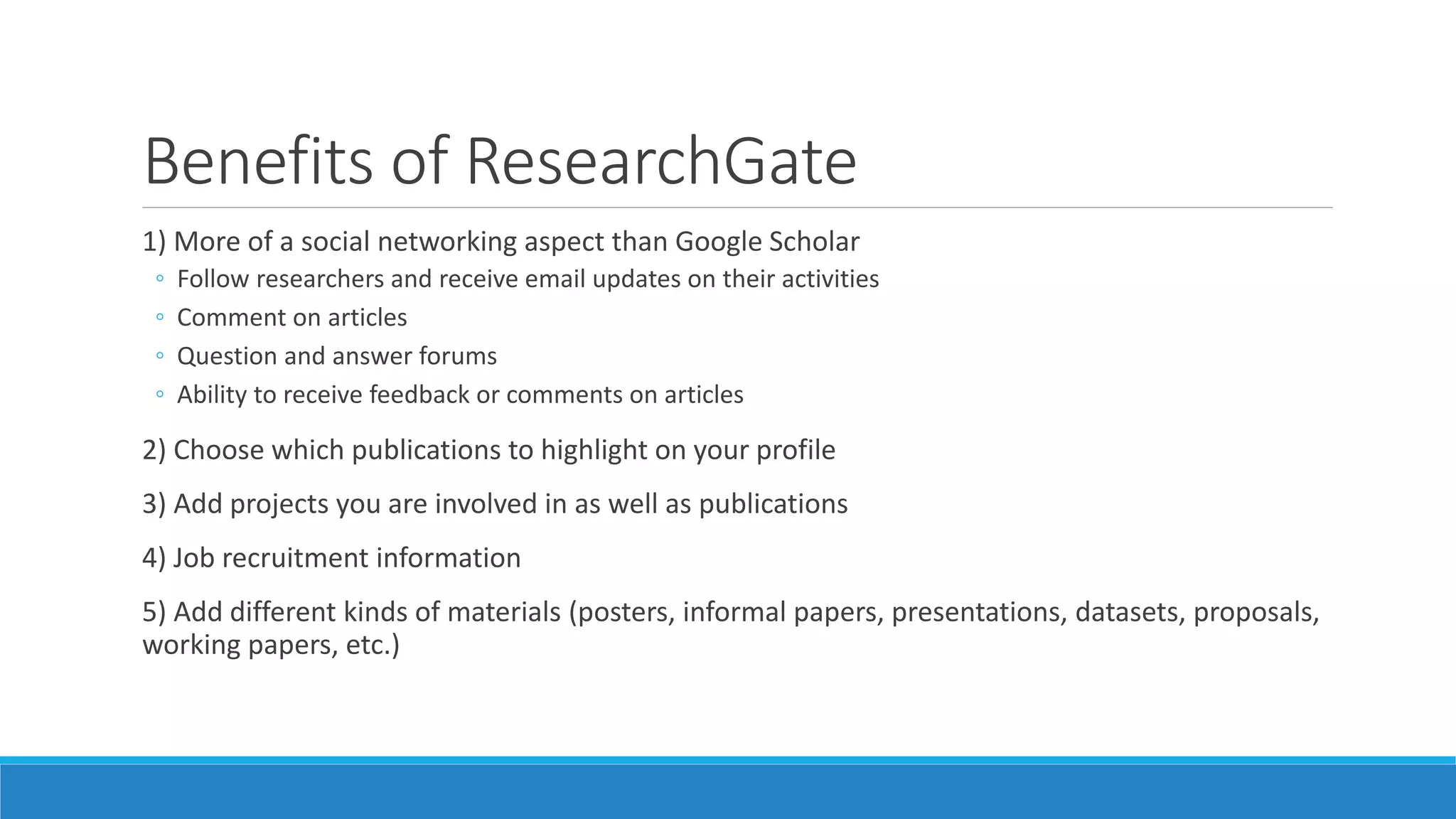 Benefits of ResearchGate
1) More of a social networking aspect than Google Scholar
◦ Follow researchers and receive email updates on their activities
◦ Comment on articles
◦ Question and answer forums
◦ Ability to receive feedback or comments on articles
2) Choose which publications to highlight on your profile
3) Add projects you are involved in as well as publications
4) Job recruitment information
5) Add different kinds of materials (posters, informal papers, presentations, datasets, proposals,
working papers, etc.)
 