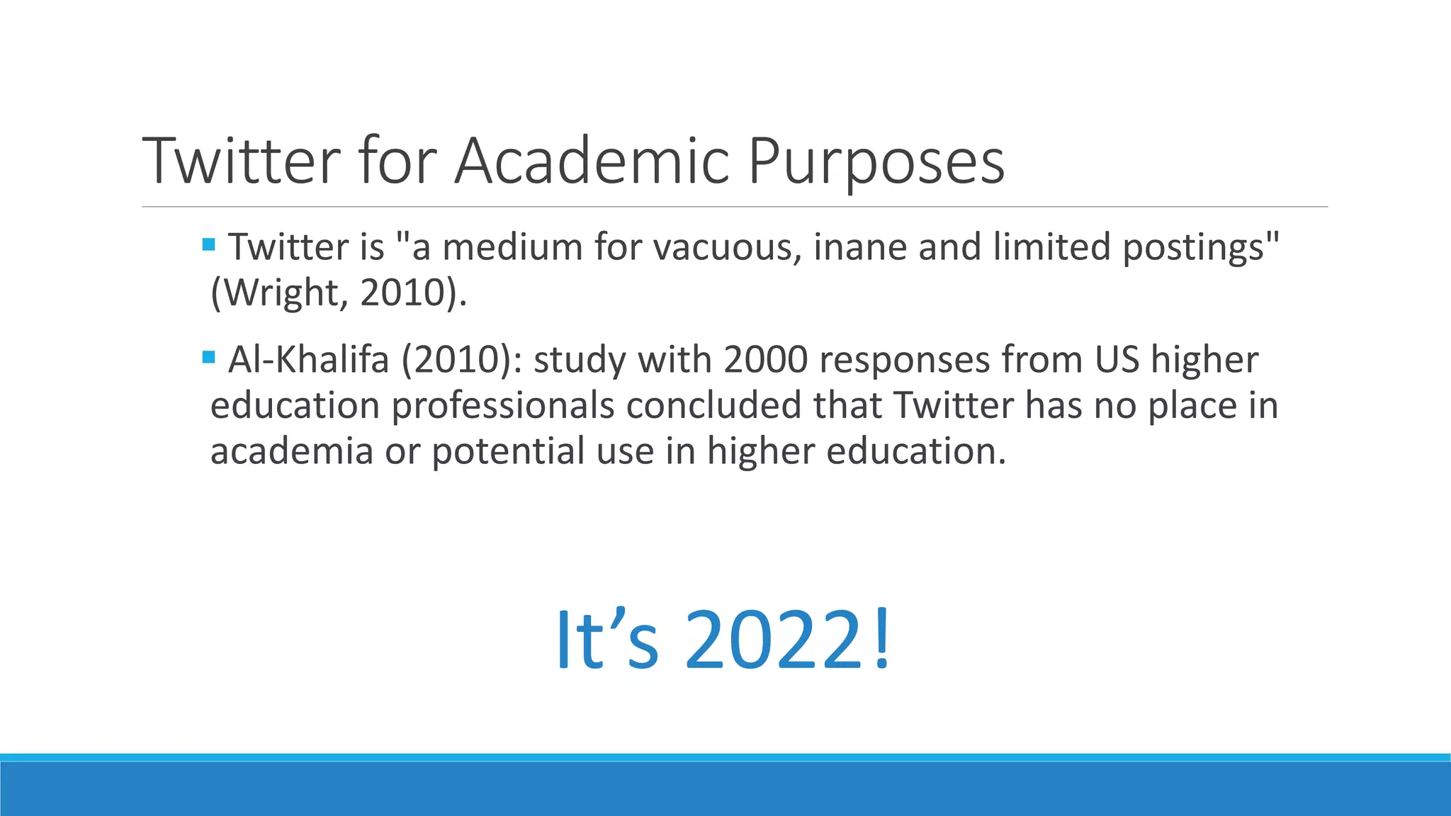 Twitter for Academic Purposes
 Twitter is "a medium for vacuous, inane and limited postings"
(Wright, 2010).
 Al-Khalifa (2010): study with 2000 responses from US higher
education professionals concluded that Twitter has no place in
academia or potential use in higher education.
It’s 2022!
 