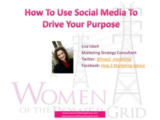 How To Use Social Media To Drive Your Purpose Lisa Isbell Marketing Strategy Consultant Twitter: @how2_marketing Facebook: How 2 Marketing Advice www.how2marketingadvice.com   www.womenofthepowergrid.com 