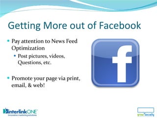 Getting More out of Facebook <ul><li>Pay attention to News Feed Optimization </li></ul><ul><ul><li>Post pictures, videos, ...