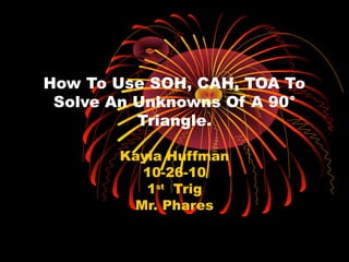 How To Use SOH, CAH, TOA To
Solve An Unknowns Of A 90°
Triangle.
Kayla Huffman
10-26-10
1st
Trig
Mr. Phares
 