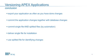 Versioning APEX Applications
 export your application as often as you have done changes
 commit the application changes together with database changes
 commit single file AND splitted files (by automation)
 deliver single file for installation
 use splitted file for identifying changes
16
conclusion
 