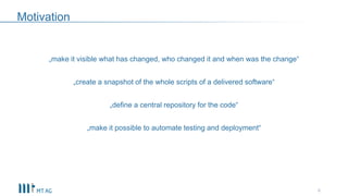 Motivation
„make it visible what has changed, who changed it and when was the change“
„create a snapshot of the whole scripts of a delivered software“
„define a central repository for the code“
„make it possible to automate testing and deployment“
6
 