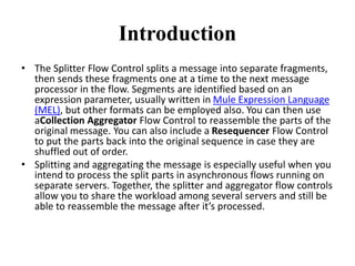 Introduction
• The Splitter Flow Control splits a message into separate fragments,
then sends these fragments one at a time to the next message
processor in the flow. Segments are identified based on an
expression parameter, usually written in Mule Expression Language
(MEL), but other formats can be employed also. You can then use
aCollection Aggregator Flow Control to reassemble the parts of the
original message. You can also include a Resequencer Flow Control
to put the parts back into the original sequence in case they are
shuffled out of order.
• Splitting and aggregating the message is especially useful when you
intend to process the split parts in asynchronous flows running on
separate servers. Together, the splitter and aggregator flow controls
allow you to share the workload among several servers and still be
able to reassemble the message after it’s processed.
 