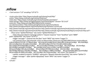 .mflow
• <?xml version="1.0" encoding="UTF-8"?>
• <mule xmlns:http="http://www.mulesoft.org/schema/mule/http"
xmlns="http://www.mulesoft.org/schema/mule/core"
xmlns:doc="http://www.mulesoft.org/schema/mule/documentation"
xmlns:spring="http://www.springframework.org/schema/beans" version="EE-3.4.0"
xmlns:xsi="http://www.w3.org/2001/XMLSchema-instance"
xsi:schemaLocation="http://www.springframework.org/schema/beans
http://www.springframework.org/schema/beans/spring-beans-current.xsd
• http://www.mulesoft.org/schema/mule/core http://www.mulesoft.org/schema/mule/core/current/mule.xsd
• http://www.mulesoft.org/schema/mule/http http://www.mulesoft.org/schema/mule/http/current/mule-http.xsd">
• <flow name="SplitterPOCFlow1" doc:name="SplitterPOCFlow1">
• <http:inbound-endpoint exchange-pattern="request-response" host="localhost" port="8089"
path="SplitterPOC" doc:name="HTTP"/>
• <logger message="--Entered into the flow" level="INFO" doc:name="Logger"/>
• <set-payload value="<shiporder xmlns:xsi="http://www.w3.org/2001/XMLSchema-instance"
orderid="555-66-7777"> <orderperson>Derek Adams</orderperson> <shipto>
<name>Azaz Desai</name> <address>123 Test Drive</address>
<city>Ahmedabad</city> <country>India</country> </shipto> <item>
<title>Laptop</title> <note>Some piece of Mac crap!</note>
<quantity>1</quantity> <price>99.97</price> </item> <item>
<title>Memory Chips</title> <note>1 GB</note> <quantity>4</quantity>
<price>49.99</price> </item> </shiporder>" doc:name="Set Payload"/>
• <splitter enableCorrelation="ALWAYS" expression="#[xpath:shiporder/item/title]" doc:name="Splitter"/>
• <logger message="--After Splitter #[payload]" level="INFO" doc:name="Logger"/>
• </flow>
• </mule>
 