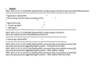 • Output:
INFO 2015-12-21 11:23:06,695 [[SplitterPOC].config.change.2.thread.1] org.mule.DefaultMuleContext:
**********************************************************************
* Application: SplitterPOC *
* OS encoding: Cp1252, Mule encoding: UTF-8 *
* *
* Agents Running: *
* Clustering Agent *
* JMX Agent *
**********************************************************************
INFO 2015-12-21 11:23:06,696 [[SplitterPOC].config.change.2.thread.1]
org.mule.module.launcher.MuleDeploymentService:
++++++++++++++++++++++++++++++++++++++++++++++++++++++++++++
+ Started app 'SplitterPOC' +
++++++++++++++++++++++++++++++++++++++++++++++++++++++++++++
INFO 2015-12-21 11:23:13,044 [[SplitterPOC].connector.http.mule.default.receiver.02]
org.mule.api.processor.LoggerMessageProcessor: --Entered into the flow
INFO 2015-12-21 11:23:13,124 [[SplitterPOC].connector.http.mule.default.receiver.02]
org.mule.api.processor.LoggerMessageProcessor: --After Splitter Laptop
INFO 2015-12-21 11:23:13,127 [[SplitterPOC].connector.http.mule.default.receiver.02]
org.mule.api.processor.LoggerMessageProcessor: --After Splitter Memory Chips
 
