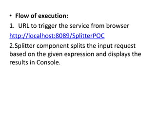 • Flow of execution:
1. URL to trigger the service from browser
http://localhost:8089/SplitterPOC
2.Splitter component splits the input request
based on the given expression and displays the
results in Console.
 