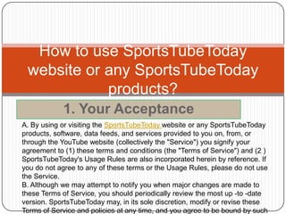 How to use SportsTubeToday
 website or any SportsTubeToday
            products?
            1. Your Acceptance
A. By using or visiting the SportsTubeToday website or any SportsTubeToday
products, software, data feeds, and services provided to you on, from, or
through the YouTube website (collectively the "Service") you signify your
agreement to (1) these terms and conditions (the "Terms of Service") and (2 )
SportsTubeToday's Usage Rules are also incorporated herein by reference. If
you do not agree to any of these terms or the Usage Rules, please do not use
the Service.
B. Although we may attempt to notify you when major changes are made to
these Terms of Service, you should periodically review the most up -to -date
version. SportsTubeToday may, in its sole discretion, modify or revise these
Terms of Service and policies at any time, and you agree to be bound by such
 