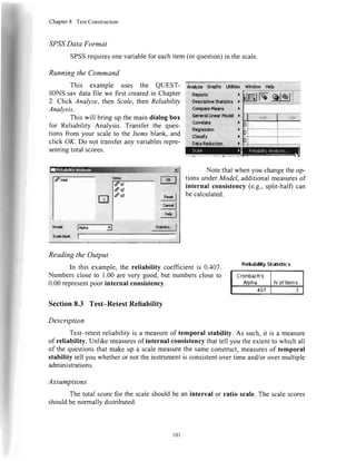 Chapter8 TestConstruction
,SP,SSData Format
SPSSrequiresonevariablefor eachitem(orquestion)in thescale.
Runningthe Command
This example uses the QUEST-
IONS.savdatafile we firstcreatedin Chapter
2. Click Analyze,thenScale,thenReliability
Analysis.
Thiswill bringupthemaindialogbox
for Reliability Analysis.Transferthe ques-
tionsfrom your scaleto theItemsblank,and
click OK.Do nottransferanyvariablesrepre'
sentingtotalscores.
ReadingtheOutput
In this example,the reliabilitycoefficientis 0.407.
Numberscloseto 1.00areverygood,but numberscloseto
0.00representpoorinternalconsistency.
Section8.3 Test-RetestReliability
Udtbr Wh&* tbb
)
f:
;
l,
it.
)
)
NotethatwhenyouchangetheoP-
tionsunderModel,additionalmeasuresof
internalconsistency(e.9.,split-half)can
becalculated.
RelLrltilityStntistics
Cronbach's
Aloha N ofltems
.407 3
Description
Test-retestreliabilityis a measureof temporalstability.As such,it is a measure
of reliability.Unlikemeasuresof internalconsistencythattell youtheextentto whichall
of thequestionsthatmakeup a scalemeasurethesameconstruct,measuresof temporal
stabilitytellyouwhetheror nottheinstrumentisconsistentovertimeand/orovermultiple
administrations.
Assumptions
Thetotalscorefor thescaleshouldbeanintervalor ratio scale.Thescalescores
shouldbenormallydistributed.
ql
*
q3
l0l
 