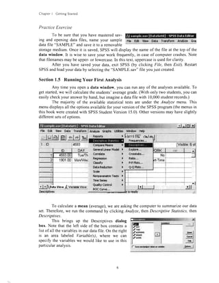 ChapterI GeningStarted
PracticeExercise
To be surethatyou havemasteredsav-
ing andopeningdatafiles,nameyour sample
datafile "SAMPLE"andsaveit to a removable
FilE Edt $ew Data Transform Annhze @al
storagemedium.Onceit is saved,SPSSwill displaythe nameof the file at the top of the
data window. It is wise to saveyour work frequently,in caseof computercrashes.Note
thatfilenamesmay be upper-or lowercase.In thistext,uppercaseis usedfor clarity.
After you have savedyour data,exit SPSS(by clicking File, then Exit). Restart
SPSSandloadyour databy selectingthe"SAMPLE.sav"file youjust created.
Section1.5 RunningYour FirstAnalysis
Any time you opena data window, you canmn any of the analysesavailable.To
get started,we will calculatethe students'averagegrade.(With only two students,you can
easilycheckyour answerby hand,but imaginea datafile with 10,000studentrecords.)
The majority of the availablestatisticaltests are under the Analyze menu. This
menudisplaysall the optionsavailablefor your versionof the SPSSprogram(themenusin
thisbookwerecreatedwith SPSSStudentVersion15.0).Otherversionsmay haveslightly
differentsetsof options.
j rttrtJJ
File Edlt Vbw Data TransformI nnafzc Gretrs UUtias gdFrdov*Help
El tlorl rl(llnl
lVisible:6ol
GanoralHnnarf&dd
Corr*lrtr
Re$$r$on
Classfy
OdrRrdrrtMr
Scab
Norparimetrlclcrtt
Tirna5arl6t
Q.rlty Corfrd
Rff(trve,.,
)i
,)
)
ir l.
,.),.
Eipbrc,,.
CrogstSr,..
Rdio,.,
P-Pflok,.,
Q€ Phs.,,
)
l
)
)
To calculatea mean (average),we areaskingthe computerto summarizeour data
set.Therefore,we run the commandby clicking Analyze,thenDescriptive Statistics,then
Descriptives.
This brings up the Descriptives dialog
box. Note that the left side of the box containsa
list of all the variablesin our datafile. On theright
is an area labeled Variable(s), where we can
specifythe variableswe would like to usein this
particularanalysis.
.Srql
3s,l
A*r*.. I
r ktlmllff al
Cottpsr Milns )
't901.00
, Itjg*r*qgudrr,*ts"uss-
OAY
f- 9mloddrov*p*vri*lq
 