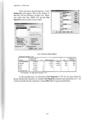 Appendix A Effect Size
Onceyou haveselectedOptions,a new
dialog box will appear.Oneof the optionsin
that box will beEstimatesof ffict sze. When
you selectthat box, SPSSwill provideEta
Squaredvaluesaspartofyour output.
l-[qoral*
|- $FdYr|dg
f A!.|it?ld
rli*dr
f'9n drffat*l
Cr**l.|tniliivdrra5:
TestsotEetweerF$iltectsEftcct3
tl l c,,*| n* |
DependenlVariable:score
Source
TypelllSum
nf Sdila!es df tean Souare F siq,
PadialEta
Souared
u0rrecleoM00el
Inlercepl
gr0up
Enor
Total
CorrectedTotal
10.450r
91.622
10.450
3.283
105.000
13.733
2
4
I
1
12
15
't4
5.225
s't.622
5.225
.274
19.096
331.862
1S.096
.000
.000
.000
761
965
761
a.RSquared= .761(AdiusiedRSquared= .721)
In theexamplehere,we obtainedanEta Squaredof .761for our maineffectfor
groupmembership.Becausewe interpretEta Squaredusingthesameguidelinesas,', we
wouldconcludethatthisrepresentsalargeeffectsizefor groupmembership.
107
 
