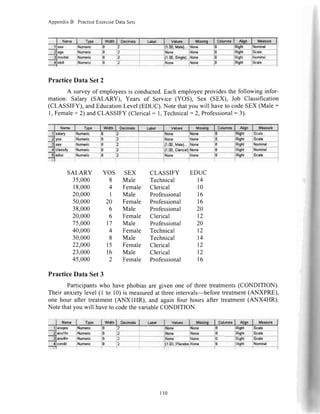 Appendix B PracticeExerciseDataSets
PracticeDataSet2
A surveyof employeesis conducted.Eachemployeeprovidesthe following infor-
mation: Salary (SALARY), Years of Service (YOS), Sex (SEX), Job Classification
(CLASSIFY),andEducationLevel(EDUC).Notethatyou will haveto codeSEX (Male:
l, Female: 2) andCLASSIFY (Clerical: l, Technical: 2, Professional: 3).
ll*t:g - Jrs$q
Numsric
lNumedc
SALARY
35,000
18,000
20,000
50,000
38,000
20,000
75,000
40,000
30,000
22,000
23,000
45,000
YOS SEX
8 Male
4 Female
I Male
20 Female
6 Male
6 Female
17 Male
4 Female
8 Male
l5 Female
16 Male
2 Female
CLASSIFY EDUC
Technical 14
Clerical l0
Professional l6
Professional l6
Professional 20
Clerical 12
Professional 20
Technical 12
Technical 14
Clerical 12
Clerical 12
Professional l6
PracticeDataSet3
Participantswho havephobiasaregivenoneof threetreatments(CONDITION).
Theiranxietylevel(1 to l0) is measuredatthreeintervals-beforetreatment(ANXPRE),
onehour aftertreatment(ANXIHR), andagainfour hoursaftertreatment(ANX4HR).
Notethatyouwill haveto codethevariableCONDITION.
4lcondil ,Numeric
7l i'- '* '"
ll0
 