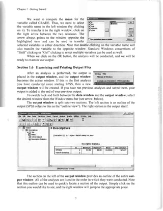 ChapterI GettingStarted
We want to compute the mean for the
variable called GRADE. Thus, we need to select
the variablename in the left window (by clicking
on it). To transferit to the right window, click on
the right arrow between the two windows. The
arrow always points to the window oppositethe
highlighted item and can be used to transfer
l:rt.Ij
in
m ;F* |
-t:g.J
-!tJ
PR:lf- Smdadr{rdvdarvai&
selectedvariablesin either direction.Note that double-clickingon the variablenamewill
also transfer the variable to the opposite window. StandardWindows conventionsof
"Shift" clickingor "Ctrl" clickingto selectmultiplevariablescanbe usedaswell.
When we click on the OK button,the analysiswill be conducted,and we will be
readyto examineour output.
Section1.6 ExaminingandPrintingOutputFiles
After an analysis is performed, the output is
placedin the output window, and the output window
becomesthe active window. If this is the first analysis
you have conductedsince starting SPSS,then a new
output window will be created.If you haverun previous
outputisaddedto theendof yourpreviousoutput.
To switchbackandforthbetweenthedatawindowandtheoutput window,select
thedesiredwindowfromtheWindowmenubar(seearrow,below).
Theoutputwindowis splitintotwo sections.Theleftsectionis anoutlineof the
output(SPSSreferstothisasthe"outlineview").Therightsectionis theoutputitself.
irllliliirrillliirrrI -d
* lnl-Xj
H. Ee lbw A*t lra'dorm
-qg*g!r*!e!|ro_
Craphr,Ufr!3 Uhdo'N Udp
slsl*glelsl*letssJsl#_#rl+l*l +l-l&hjl :lqlel,
* Descrlptlves
f]aiagarll l:  lrrs datcra&ple.lav
o
lle*crhlurr Sl.*liilca
N Mlnlmum Hadmum Xsrn Std.Dwiation
ufinuc
valldN(|lstrylsa)
I
2
83.00 85.00 81,0000 1.41421
ffiffi?iffi rr---*.* r*4
The sectionon the left of the output window providesan outline of the entireout-
put window. All of the analysesarelistedin theorderin which they wereconducted.Note
that this outline can be usedto quickly locatea sectionof the output.Simply click on the
sectionyou would like to see,andtheright window will jump to the appropriateplace.
analysesandsavedthem,your
ornt
El Pccc**tvs*
r'fi Trb
6r**
lS Adi€D*ard
ffi Dcscrtfhcsdkdics
 