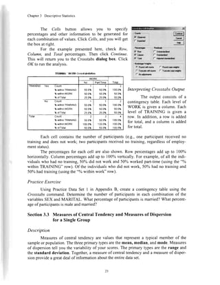 Chapter3 DescriptiveStatistics
percentagesand other information to be generatedfor
eachcombinationof values.Click Cells,andyou will get
thebox at right.
For the example presentedhere, check Row,
Column, and Total percentages.Then click Continue.
This will return you to the Crosstabsdialog box. Click
OK to run theanalvsis.
TRAINING'WURKCross|nl)tilntlo|l
WORK
TolalNO Parl-Time
TRAINING Yes Count
%withinTRAININO
%withinwoRK
%ofTolal
I
50.0%
50.0%
25.0%
1
50.0%
50.0%
25.0%
100.0%
50.0%
50.0%
No Count
%withinTRAINING
%withinWORK
%ofTolal
1
50.0%
50.0%
25.0%
1
50.0%
50.0%
25.0%
?
1000%
50.0%
50.0%
Total Count
%withinTRA|NtNo
%wilhinWORK
%ofTolal
50.0%
100.0%
50.0%
a
500%
100.0%
50.0%
4
r00.0%
100.0%
100.0%
Interpreting Crosstabs Output
The output consistsof a
contingencytable.Each level of
WORK is given a column.Each
level of TRAINING is given a
row. In addition, a row is added
for total, and a column is added
for total.
The Cells button allows you to specify W:
t C",ti* |
t*"1
,"1
Eachcell containsthe numberof participants(e.g.,one participantreceivedno
traininganddoesnot work; two participantsreceivedno training,regardlessof employ-
mentstatus).
Thepercentagesfor eachcell arealsoshown.Row percentagesaddup to 100%
horizontally.Columnpercentagesaddupto 100%vertically.Forexample,of all theindi-
vidualswhohadno training, 50ohdid notworkand50o%workedpart-time(usingthe"o/o
withinTRAINING" row).Of theindividualswhodid notwork,50o/ohadno trainingand
50%hadtraining(usingthe"o/owithinwork"row).
Practice Exercise
UsingPracticeDataSet I in AppendixB, createa contingencytableusingthe
Crosstabscommand.Determinethe numberof participantsin eachcombinationof the
variablesSEXandMARITAL. Whatpercentageof participantsis married?Whatpercent-
ageof participantsis maleandmarried?
Section3.3 Measuresof Central Tendencyand Measuresof Dispersion
for a SingleGroup
Description
Measuresof centraltendencyarevaluesthat representa typicalmemberof the
sampleor population.Thethreeprimarytypesarethemean,median,andmode.Measures
of dispersiontell you thevariabilityof yourscores.Theprimarytypesaretherangeand
thestandarddeviation.Together,a measureof centraltendencyanda measureof disper-
sionprovideagreatdealof informationabouttheentiredataset.
''Pd€rl.!p. - r-Bait*"
;F Bu : ,l- U]dadr&ad
F corm if- sragatrd
"1'"1--_rry-ys___ .
2l
 