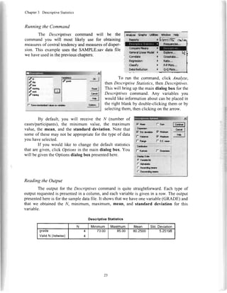 Chapter3 DescriptiveStatistics
Running the Command
The Descriptives command will be the
command you will most likely use for obtaining
measuresof centraltendencyandmeasuresof disper-
sion. This exampleusesthe SAMPLE.sav data file
we haveusedin thepreviouschapters.
,t X
dlt
da.v
qil
n".dI
cr*l I
f,"PI
opdqr"..I
To run the command, click Analyze,
then Descriptive Statistics,then Descriptives.
This will bring up the main dialog box for the
Descriptives command. Any variables you
would like informationaboutcanbe placedin
the right blank by double-clickingthem or by
selectingthem,thenclicking on theanow.
!
D
' cond*s
. Rolrar*n
: classfy
: 0€tdRedrctitrt
)
)
)
)
d**
?n-"*
?,r,qx
/t**ts
f S&r dr.d!r&!d Y*rcr ri vdi.bb
By default, you will receivethe N (number of
cases/participants),the minimum value, the maximum
value,the mean, and the standard deviation.Note that
someof thesemay not be appropriatefor the type of data
you haveselected.
If you would like to changethe defaultstatistics
that aregiven, click Optionsin the main dialog box. You
will begiventheOptionsdialogbox presentedhere.
F Morr l- Slm r@t
qq..'I
,|'?bl
ltl
{l
'!t
,l
,lt
il
'i
I
I
:
"i
I
",
;i
I
;
F su aa**n F, Mi*ilm
f u"or- F7Maiilrn
l- nrrcr I- S.r.npur
I otlnyotdq: *
I {f V;i*hlC
I r lpr,*an
I
r *car*remar
i r Dccemdnnmre
Reading the Output
The output for the Descriptivescommandis quite straightforward.Each type of
outputrequestedis presentedin a column,andeachvariableis given in a row. The output
presentedhereis for the sampledatafile. It showsthatwe haveonevariable(GRADE) and
that we obtainedthe N, minimum, maximum,mean, and standard deviation for this
variable.
DescriptiveStatistics
N Minimum Maximum Mean Std.Deviation
graoe
ValidN (listwise)
4
4
73.00 85.00 80.2500 5.25198
lA-dy* ct.dn Ltffibc
GonardtFra*!@
23
 
