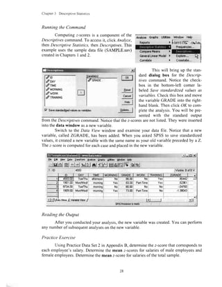 Chapter3 DescriptiveStatistics
Running the Command
Computingz-scoresis a componentof the
Descriptivescommand.To accessit, click Analyze,
thenDescriptive Statistics,thenDescriptives. This
exampleusesthe sampledata file (SAMPLE.sav)
createdin ChaptersI and2.
19 Srva*ndudi3advduosts vcriaHas
Myzc eqhs Uti$tbl WMow Help
) b,lrstlK- al
@nerdLlneuFbdel )
Correlate )
This will bring up the stan-
dard dialog box for the Descrip-
/ives command.Notice the check-
box in the bottom-left corner la-
beled Save standardized values as
variables.Checkthis box andmove
the variableGRADE into the right-
handblank. Then click OK to com-
pletethe analysis.You will be pre-
sented with the standard output
from theDescriptivescommand.Notice thatthez-scoresarenot listed.They wereinserted
into thedata window asa new variable.
Switch to the Data View window and examineyour data file. Notice that a new
variable,called ZGRADE, has beenadded.When you askedSPSSto save standardized
values,it createda new variablewith the samenameasyour old variableprecededby a Z.
Thez-scoreis computedfor eachcaseandplacedin thenew variable.
lr| -tsJXEb E* S€w Qpt. lrnsfam end/2. gr$t6
t*l
tsr.dI
c"odI
HdpI
ldry |
elslel&l *il{|lelej sJglelffilslffilfw,qlqj
$citffrtirffi
Tua/Thulaiemoon Yas
Yes
No
Mi-
Reading the Output
After you conductedyour analysis,the new variablewascreated.You canperform
any numberof subsequentanalyseson thenew variable.
Practice Exercise
Using PracticeData Set2 in AppendixB, determinethez-scorethatcorrespondsto
eachemployee'ssalary.Determinethe mean z-scoresfor salariesof male employeesand
femaleemployees.Determinethe meanz-scorefor salariesof thetotal sample.
rc11i-io-
doay
drnue
dMonNtNs
dwnnn
drR$HtNs
28
 