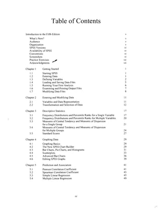 Tableof Contents
IntroductiontotheFifthEdition
What'sNew?
Audience
Organization
SPSSVersions
Availabilityof SPSS
Conventions
Screenshots
PracticeExercises
Acknowledgments'/
ChapterI GettingStarted
Ll
t.2
1.3
1.4
1.5
1.6
1.7
Chapter2 EnteringandModifyingData
StartingSPSS
EnteringData
DefiningVariables
LoadingandSavingDataFiles
RunningYourFirstAnalysis
ExaminingandPrintingOutputFiles
Modi$ingDataFiles
VariablesandDataRepresentation
TransformationandSelectionof Data
Chapter3 DescriptiveStatistics
3.1
3.2
3.3
3.4
3.5
Chapter4 GraphingData
FrequencyDistributionsandpercentileRanksfor a singlevariable
FrequencyDistributionsandpercentileRanksfor Multille variables
Measuresof CentralTendencyandMeasuresof Dispersion
foraSingleGroup
Measuresof CentralTendencyandMeasuresof Dispersion
for MultipleGroups
StandardScores
4l
4l
43
45
49
2.1
') ')
v
v
v
v
vi
vi
vi
vi
vii
vii
I
I
I
2
5
6
8
ll
ll
t2
l7
t7
20
24
)7
29
29
29
3l
33
36
39
2l
Chapter5 PredictionandAssociation
4.1
4.2
4.3
4.4
4.5
4.6
5.1
5.2
5.3
5.4
GraphingBasics
TheNewSPSSChartBuilder
BarCharts,PieCharts,andHistograms
Scatterplots
AdvancedBarCharts
EditingSPSSGraphs
PearsonCorrelation Coefficient
SpearmanCorrelation Coefficient
SimpleLinear Regression
Multiple LinearRegression
u,
 