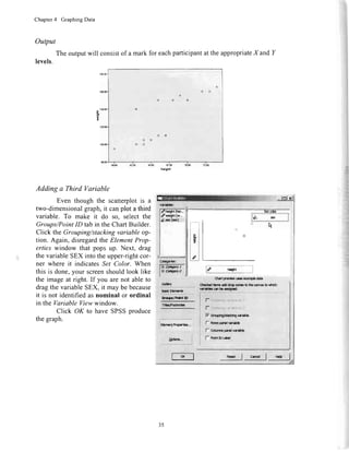 Chapter4 GraphingData
Output
Theoutputwill consistofamarkforeachparticipantattheappropriateX and
levels.
Adding a Third Variable
Eventhoughthe scatterplotis a
two-dimensionalgraph,it canplota third
variable.To make it do so, selectthe
Groups/PointID tabin theChartBuilder.
Click theGrouping/stackingvariableop-
tion.Again,disregardtheElementProp-
ertieswindow that popsup. Next, drag
thevariableSEXintotheupper-rightcor-
ner whereit indicatesSet Color.When
thisis done,yourscreenshouldlooklike
theimageat right.If you arenotableto
dragthevariableSEX,it maybebecause
it is notidentifiedasnominalor ordinal
in the VariableViewwindow.
Click OK to haveSPSSproduce
thegraph.
arlo i?Jo ?0.00 t:.${
hdtht
!|||d d*|er btrdtn- b$tdl
l- cotrnrcpr:tvr$
I- aontpl*rt
35
 
