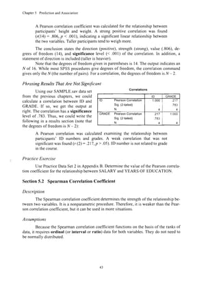 Chapter5 PredictionandAssociation
A Pearsoncorrelationcoefficientwascalculatedfor the relationshipbetween
participants'height and weight. A strong positive correlationwas found
(r(14) : .806,p < .001),indicatinga significantlinearrelationshipbetween
thetwo variables.Tallerparticipantstendto weighmore.
The conclusionstatesthe direction(positive),strength(strong),value (.806),de-
greesof freedom(14), and significancelevel (< .001)of the correlation.In addition,a
statementof directionis included(talleris heavier).
Note thatthedegreesof freedomgivenin parenthesesis 14.The outputindicatesan
N of 16.While mostSPSSproceduresgive degreesof freedom,the correlationcommand
givesonly theN (thenumberof pairs).For a correlation,thedegreesof freedomis N - 2.
Phrasing ResultsThat Are Not Significant
Usingour SAMPLE.savdataset
from the previous chapters,we could
calculatea correlationbetweenID and
GRADE. If so, we get the outPut at
right.Thecorrelationhasa significance
level of .783.Thus,we could write the
following in a resultssection(notethat
thedegreesof freedomis N - 2):
A Pearsoncorrelationwas calculatedexaminingthe relationshipbetween
participants' ID numbers and grades.A weak correlation that was not
significantwasfound(, (2): .217,p > .05).ID numberis notrelatedto grade
in thecourse.
Practice Exercise
UsePracticeDataSet2 in AppendixB. Determinethe valueof the Pearsonconela-
tion coefficientfor therelationshipbetweenSALARY andYEARS OF EDUCATION.
Section5.2 SpearmanCorrelationCoeflicient
Description
The Spearmancorrelationcoefficientdeterminesthe strengthof the relationshipbe-
tweentwo variables.It is a nonparametricprocedure.Therefore,it is weakerthanthe Pear-
soncorrelationcoefficient.but it canbe usedin moresituations.
Assumptions
Becausethe Spearmancorrelationcoefficientfunctionson the basisof the ranksof
data,it requiresordinal (or interval or ratio) datafor both variables.They do not needto
be normallydistributed.
Correlations
ID GRADE
lD PearsonUorrelatlon
Sig.(2{ailed)
N
1.000
4
.217
7A?
4
GMDE PearsonCorrelation
Sig.(2-tailed)
N
.217
.783
4
1.000
4
43
 