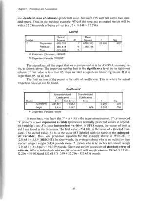 Chapter5 PredictionandAssociation
onestandard error of estimate(predicted)value.Justover 95ohwill fall within two stan-
dard errors.Thus, in the previousexample,95o/oof the time, our estimatedweight will be
within32.296poundsof beingcorrect(i.e.,2x 16.148:32.296).
ANOVAb
Model
Sumof
Sorrares df
Mean
Souare F Sio.
1 Kegressron
Residual
Total
6760.323
3650.614
10410.938
I
14
15
6760.323
260.758
25.926 .0004
a' Predictors:(Constant),HEIGHT
b.DependentVariable:WEIGHT
The secondpart of the outputthatwe areinterestedin is the ANOVA summaryta-
ble, asshownabove.The importantnumberhereis the significancelevel in the rightmost
column.If that valueis lessthan.05,thenwe havea significantlinearregression.If it is
largerthan.05,we do not.
The final sectionof the outputis thetableof coefficients.This is wherethe actual
predictionequationcanbe found.
Coefficientt'
Model
Unstandardized
Coefficients
Standardized
Coefficients
t Sio.B Std.Error Beta
1 (Constant)
height
-234.681
5.434
71.552
1.067 .806
-3.280
5.092
.005
.000
a. DependentVariable:weight
In mosttexts,you learnthat Y' : a + bX is the regressionequation.f' (pronounced
"Y prime") is your dependentvariable (primesarenormally predictedvaluesor depend-
ent variables),andX is your independentvariable. In SPSSoutput,the valuesof botha
andb arefoundin theB column.The first value,-234.681,is thevalueof a (labeledCon-
stant).The secondvalue,5.434,is the valueof b (labeledwith thenameof the independ-
ent variable). Thus, our prediction equation for the example above is WEIGHT' :
-234.681+ 5.434(HEIGHT).In otherwords,theaveragesubjectwho is an inchtallerthan
anothersubjectweighs5.434poundsmore.A personwho is 60 inchestall shouldweigh
-234.681+ 5.434(60):91.359pounds.Givenourearlierdiscussionof standarderror of
estimate,95ohof individualswho are60 inchestall will weighbetween59.063(91.359-
32.296: 59.063)and123.655(91.359+ 32.296= 123.655)pounds.
/:
"
I
47
 