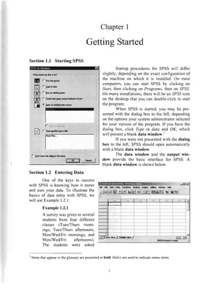 ChapterI
Section1.1 StartingSPSS
ffi$t't****
ffi
c rrnoitllttt
(- lhoari{irgqrory
r,Crcrt*rsrcq.,y urhgDd.b6.Wbrd
(i lpanrnaridirgdataura
f- Dml*ro* fe tf*E h lholifrra
GettingStarted
Startup proceduresfor SPSSwill differ
slightly,dependingon the exactconfigurationof
the machineon which it is installed.On most
computers,you can start SPSSby clicking on
Start, then clicking on Programs,then on SPSS.
On many installations,therewill be an SPSSicon
on the desktopthat you can double-clickto start
theprogram.
When SPSSis started,you may be pre-
sentedwith the dialog box to the left, depending
on theoptionsyour systemadministratorselected
for your versionof the program.If you havethe
dialog box, click Type in data and OK, which
will presenta blankdata window.'
If you were not presentedwith the dialog
box to the left, SPSSshouldopenautomatically
with a blankdata window.
The data window and the output win-
dow provide the basic interface for SPSS. A
blankdata window is shownbelow.
Section1.2 EnteringData
One of the keys to success
with SPSSis knowing how it stores
and usesyour data.To illustratethe
basicsof data entry with SPSS,we
will useExample1.2.1.
Example1.2.1
A surveywasgivento several
students from four different
classes (Tues/Thurs mom-
ings, Tues/Thursafternoons,
Mon/Wed/Fri mornings, and
Mon/Wed/Fri afternoons).
The students were asked
r! *9*_r1_*9lt.:g H*n-g:fH"gxr__}rry".**
rtlxlel&l *'.1rtlale| lgj'SlfilHl*lml sl el*l I
' Itemsthatappearin the glossaryarepresentedin bold. Italics areusedto indicatemenuitems.
 