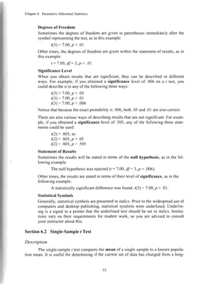 Chapter6 ParametricInferentialStatistics
Degreesof Freedom
Sometimesthe degreesof freedomare given in parenthesesimmediatelyafter the
symbolrepresentingthetest,asin thisexample:
(3):7.00,p<.01
Othertimes,the degreesof freedomaregiven within the statementof results,asin
thisexample:
t:7.00, df :3, p < .01
SignificanceLevel
When you obtain resultsthat are significant,they can be describedin different
ways.For example,if you obtaineda significancelevel of .006 on a t test,you
could describeit in any of the following threeways:
(3):7.00,p<.05
(3):7.00,p <.01
(3) : 7.00,p: .006
Noticethatbecausetheexactprobabilityis .006,both.05and.01arealsocorrect.
Therearealsovariouswaysof describingresultsthat arenot significant.For exam-
ple, if you obtaineda significancelevelof .505,any of the following threestate-
mentscouldbeused:
t(2): .805,ns
t(2):.805, p > .05
t(2)=.805,p:.505
Statementof Results
Sometimesthe resultswill be statedin termsof the null hypothesis,as in the fol-
lowing example:
Thenullhypothesiswasrejected1t: 7.00,df :3, p:.006).
Othertimes,the resultsarestatedin termsof their level of significance,asin the
followingexample:
A statisticallysignificantdifferencewasfound:r(3):7.00,p <.01.
StatisticalSymbols
Generally,statisticalsymbolsarepresentedin italics.Prior to the widespreaduseof
computersand desktoppublishing,statisticalsymbolswere underlined.Underlin-
ing is a signalto a printer that the underlinedtext shouldbe set in italics. Institu-
tions vary on their requirementsfor studentwork, so you are advisedto consult
your instructoraboutthis.
Section 6.2 Single-Sample I Test
Description
The single-sampleI testcomparesthe mean of a singlesampleto a known popula-
tion mean.It is usefulfor determiningif the currentsetof datahaschangedfrom a long-
I
55
 