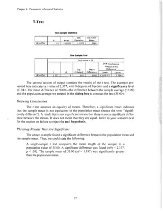 Chapter6 ParametricInferentialStatistics
T-Test
One-SampleTes{
TeslValue= 35
? df
sis.
(2-tailed)
Mean
DitTerence
95%gsnli6sngg
Interualofthe
Difierence
Lowef Upner
LENGTH 2.377 s .041 .9000 4.356E-02 7564
The secondsectionof output containsthe resultsof the t test. The examplepre-
sentedhereindicatesa / valueof 2.377,with 9 degreesof freedomanda significancelevel
of .041.The meandifferenceof .9000is thedifferencebetweenthe sampleaverage(35.90)
andthepopulationaveragewe enteredin thedialog box to conductthetest(35.00).
Drawing Conclusions
The I test assumesan equality of means.Therefore,a significant result indicates
that the samplemean is not equivalentto the populationmean (hencethe term "signifi-
cantlydifferent").A resultthatis not significantmeansthatthereis not a significantdiffer-
encebetweenthe means.It doesnot meanthat they areequal.Referto your statisticstext
for the sectionon failureto rejectthe null hypothesis.
PhrasingResultsThatAreSignificant
The aboveexamplefounda significantdifferencebetweenthepopulationmeanand
the samplemean.Thus,we couldstatethe following:
A single-samplet test comparedthe mean length of the sample to a
populationvalueof 35.00.A significantdifferencewas found (t(9) = 2.377,
p <.05).The samplemeanof 35.90(sd: 1.197)was significantlygreater
thanthepopulationmean.
One-SampleS'tatistics
N Mean
std.
Deviation
Std.Enor
Mean
LENGTH 10 35.9000 1.1972 .3786
57
 