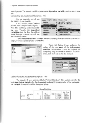 Chapter6 ParametricInferentialStatistics
mentalgroup).The secondvariablerepresentsthe dependentvariable, suchasscoreson a
test.
Conducting an Independent-Samples t Test
For our example,we will use
theSAMPLE.savdatafile.
Click Analyze, then Compare
Means, then Independent-SamplesT
?"est.This will bring up the main dia-
log box. Transfer the dependent
variable(s) into the Test Variable(s)
blank. For our example,we will use
[n;y* 6adrs Utltties window Heh
thevariableGRADL,.
TransfertheindependentvariableintotheGroupingVariablesection.Forourex-
ample,wewill usethevariableMORNING.
Next, click Define Groups and enter the
valuesof the two levels of the independent
variable. Independentt tests are capable of
comparingonly two levelsat a time. Click Con-
tinue,thenclick OK to run the analysis.
Outputfrom the Independent-Samples t Test
The outputwill havea sectionlabeled"Group Statistics."This sectionprovidesthe
basicdescriptivestatisticsfor thedependentvariable(s)for eachvalueof theindepend-
ent variable.It shouldlook like theoutputbelow.
GroupStatistics
mornrnq N Mean Std.Deviation
Std.Error
Mean
grade No
Yes
2
2
82.5000
78.0000
3.53553
7.07107
2.50000
5.00000
I
Can*bto
Regf6s$isl
ctaseff
)
l
t
'1
Std{ic* l ls elrl
it
dry
lim
mk
lr*iT
59
 