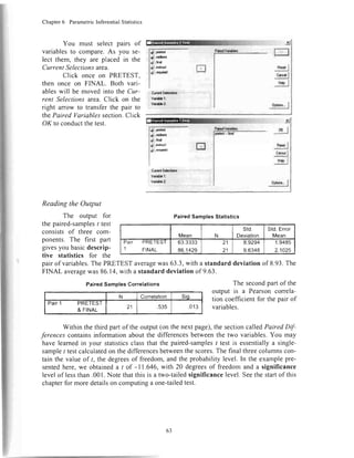 Chapter6 ParametricInferentialStatistics
You must select pairs of
variablesto compare.As you se-
lect them, they are placed in the
Current Selectionsarea.
Click once on PRETEST.
then once on FINAL. Both vari-
ableswill be movedinto the Cnr-
rent Selectionsarea.Click on the
right anow to transferthe pair to
thePaired Variablessection.Click
OK to conductthetest.
Reading the Output
The output for
the paired-samplest test
consistsof three com-
ponents. The first part
givesyou basicdescrip-
tive statistics for the
PairedSamplesGorrelations
N Correlation Sio.
PaIT1 PRETEST
& FINAL 21 .535 .013
m
|y:tl
ry{l
.ry1
"l*;"J
: CundSdacti:n:
I VcirHal:
Vri{!ilcz
y.pllarq
*,n*f.n nCf;tndcim
ril',n*
atrirdftEl
d1;llqi.d
PairedSamplesStatistics
Mean N
std.
Deviation
Std.Error
Mean
Pair PRETEST
1 rtNet
63.3333
86.1429
21
21
8.9294
9.6348
1.9485
2.1025
xl
.!K I
"ttr.I-.tL*rd
i
fc
pairof variables.ThePRETESTaveragewas63.3,with a standarddeviationof 8.93.The
FINAL averagewas86.14,with a standarddeviationof 9.63.
I
The secondpartofthe
output is a Pearsoncorrela-
tion coefficientfor thepair of
variables.
Within the third partof the output(on the nextpage),the sectioncalledpaired Dif-
ferencescontainsinformationaboutthe differencesbetweenthe two variables.you miy
havelearnedin your statisticsclassthat the paired-samples/ test is essentiallya single-
samplet testcalculatedon thedifferencesbetweenthescores.The final threecolumnscon-
tain the value of /, the degreesof freedom,and the probability level. In the examplepre-
sentedhere,we obtaineda I of -11.646,with 20 degreesof freedomand a significance
levelof lessthan.00l. Notethatthis is a two-tailedsignificancelevel.Seethestartof this
chapterfor moredetailson computinga one-tailedtest.
PaildVaiibblt
63
 