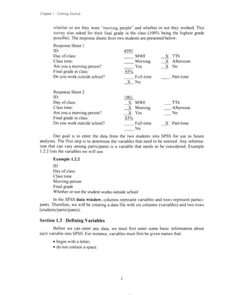 ChapterI GeningStarted
whetheror not they were "morning people"and whetheror not they worked.This
surveyalso askedfor their final gradein the class(100% being the highestgade
possible).Theresponsesheetsfrom two studentsarepresentedbelow:
ResponseSheetI
ID:
Dayof class:
Classtime:
Areyouamorningperson?
Finalgradein class:
Doyouworkoutsideschool?
ResponseSheet2
ID:
Dayof class:
Classtime:
Are you a morningperson? X Yes - No
Finalgradein class:
Dovouworkoutsideschool?
4593
MWF X TTh
Morning X Aftemoon
Yes X No
8s%
Full-time Part{ime
XNo
l90l
x MwF _ TTh
X Morning - Afternoon
83%
Full-time X Part-time
No
Our goal is to enterthe datafrom the two studentsinto SPSSfor usein future
analyses.Thefirststepis to determinethevariablesthatneedto beentered.Any informa-
tion thatcanvary amongparticipantsis a variablethatneedsto be considered.Example
1.2.2liststhevariableswewill use.
Example1.2.2
ID
Dayof class
Classtime
Morningperson
Finalgrade
Whetheror notthestudentworksoutsideschool
In theSPSSdatawindow,columnsrepresentvariablesandrowsrepresentpartici-
pants.Therefore,wewill becreatinga datafile with sixcolumns(variables)andtworows
(students/participants).
Section1.3 Defining Variables
Beforewe canenteranydata,we mustfirst entersomebasicinformationabout
eachvariableintoSPSS.Forinstance,variablesmustfirstbegivennamesthat:
o beginwith aletter;
o donotcontainaspace.
 
