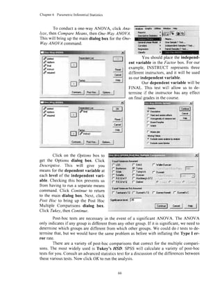 Chapter6 ParametricInferentialStatistics
To conducta one-wayANOVA, click Ana-
lyze, then CompareMeans, then One-I7ayANOVA.
This will bring up the main dialog box for theOne-
lltayANOVA command.
xrded
f *wm
dtin"t
S instt.,ct
/ rcqulad
miqq|4^__
l':lirl:.,.
:J
f,'',I
R*gI
c*"d I
HdpI
i An$tea &ryhr l.{lith;
R;pa*tr )
DrrsFfivsft#l|' I
Csnalda
R!E'l'd6al
cl#y
lhcd friodd ] orn-5dtFh f f64...
I l|1|J46tddg.5arylarT16t,.,
) P*G+tunpbs I IcJt..,
rffillEil
wr$|f $alp
!qt5,l fqiryt,,,lodiors"'I
pela$t
/n*Jterm
d
'cqfuda
mrffi,.*-
-rl
ToKl
Ro"t I
c*ll
H&l
"?s'qt,.,l
Pqyg*-I odi"*.'.I
Click on the Options box to
get the Options dialog box. Click
Descriptive. This will give you
meansfor thedependentvariableat
eachlevel of the independentvari-
able. Checkingthis box preventsus
from having to run a separatemeans
command.Click Continueto return
to the main dialog box. Next, click
Post Hoc to bring up the Post Hoc
Multiple Comparisonsdialog box.
Click Tukev.thenContinue.
, Eqiolvdirnccs NotfudfiEd
.
r TY's,T2
l,?."*:,_: _l6{''6:+l.'od
t or*ol:: j
Sigflber! h,v!t tffi-
rc"'*i.'I r"ry{-l" H* |
Post-hoctestsare necessaryin the event of a significant ANOVA. The ANOVA
only indicatesif any groupis differentfrom any othergroup.If it is significant,we needto
determinewhich groupsaredifferent from which othergroups.We could do I teststo de-
terminethat,but we would havethe sameproblemasbeforewith inflating the Type I er-
ror rate.
Thereare a variety of post-hoccomparisonsthat correctfor the multiple compari-
sons.The most widely usedis Tukey's HSD. SPSSwill calculatea varietyof post-hoc
testsfor you. Consultanadvancedstatisticstext for a discussionof the differencesbetween
thesevarioustests.Now click OK to run the analvsis.
You shouldplacethe independ-
ent variable in the Factor box. For our
example, INSTRUCT representsthree
different instructors.and it will be used
asour independentvariable.
Our dependentvariable will be
FINAL. This test will allow us to de-
termine if the instructorhas any effect
on final sradesin thecourse.
f- Fncdrdr*dcndlscls
l* Honroga&olvairre,* j *_It J
66
 