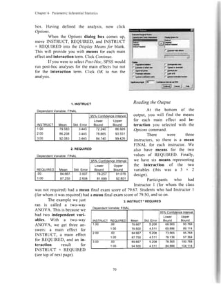 Chapter6 ParametricInferentialStatistics
box. Having defined the analysis, now click
Options.
When the Options dialog box comes up,
move INSTRUCT, REQUIRED, and INSTRUCT
x REQUIRED into the Display Meansfor blank.
This will provide you with means for each main
effectandinteraction term.Click Continue.
If you wereto selectPost-Hoc,SPSSwould
run post-hocanalysesfor the main effectsbut not
for the interaction term. Click OK to run the
analvsis.
1.INSTRUCT
Reading the Output
At the bottom of the
output, you will find the means
for each main effect and in-
teraction you selectedwith the
Optionscommand.
There were three
instructors, so there is a mean
FINAL for each instructor. We
also have means for the two
values of REQUIRED. FinallY,
we have six means representing
the interaction of the two
variables (this was a 3 x 2
design).
Participants who had
Instructor I (for whom the class
was not required)had a mean final exam scoreof 79.67.Studentswho had Instructor I
(for whom it wasrequired)hada mean final examscoreof 79.50,andsoon.
The examplewe just
ran is called a two-way
ANOVA. This is becausewe
had two independentvari-
ables. With a two-way
ANOVA, we get three an-
swers: a main effect for
INSTRUCT, a main effect
for REQUIRED, and an in-
teraction result for
INSTRUCT ' REQUIRED
(seetop ofnext page).
2. REQUIRED
ariable:FINAL
REOUIRED Mean Std.Error
95%ConfidenceInterval
Lower
Rorrnd
Upper
Bound
,UU
1.00
84.667
87.250
3.007
2.604
78.257
81.699
91.076
92.801
3.INSTRUCT'REQUIRED
Variable:FINAL
INSTRUCTREQUIRED Mean Std.Error
95%ConfidenceInterval
Lower
Bound
Upper
Bound
1.00 .00
1.00
79.667
79.500
5.208
4.511
68.565
69.886
90.768
89.114
2.00 .00
1.00
84.667
87.750
5.208
4.511
73.565
78.136
95.768
97.364
3.00 .00
1.00
89.667
94.500
5.208
4.511
78.565
84.886
100.768
104.114
ariable:FINAL
INSTRUCT Mean Std.Error
95oloConfidencelnterval
Lower
Bound
Upper
Bound
1.UU
2.00
3.00
79.583
86.208
92.083
3.445
3.445
3.445
72.240
78.865
84.740
86.926
93.551
99.426
70
 