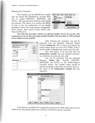 Chapter6 ParametricInferentialStatistics
RunningtheCommand
ThisexampleusestheGRADES.savsample
dataset.Recallthat GRADES.savincludesthree
sets of grades-PRETEST, MIDTERM, and
FINAL-that representthreedifferenttimesduring
thesemester.This allowsusto analyzetheeffects
of time on the test performanceof our sample
population(hencethe within-groupscomparison).
Click Analyze,thenGeneralLinear Model, then
W,;,
Ui**tSubioctFactorNanc ffi*
Nr,nrbarqllcv6ls: l3*
--J
ltl
'@ !8*vxido"'
t{!idf-!de r $.dryrigp,,,
RepeatedMeasures.
Note that this procedure requires an optional module. If you do not have this
command,you do not have theproper module installed. Thisprocedure is NOT included
in the student version o/SPSS.
Mea*lxaNsre: I
After selectingthe command,you will be
presented with the Repeated Measures Define
Factor(s)dialog box. This is where you identify the
within-subjectfactor(we will call it TIME). Enter3
for thenumberof levels(threeexams)andclickAdd.
Now click Define.If we had more than one
independentvariable that had repeatedmeasures,
we couldenterits nameandclick Add.
You will be presentedwith the Repeated
Measures dialog box. Transfer PRETEST,
MIDTERM, and FINAL to the lhthin-Subjects
Variables section. The variable names should be
orderedaccordingto whentheyoccurredin time(i.e.,
the valuesof the independent variable that they
represent).
Click Options,andSPSSwill computethe meansfor theTIME effect(seeone-way
ANOVA for moredetailsabouthow to do this).Click OK to run the command.
-xl
,,.,. I
B"*,I
cr,ca I
Hsl
f,txrd*r )
gp{|ssriori
tSoar
garlrr! Cffiporur&'..
h{lruc{ l'or I
-Ff?l
-9v1"I
-ssl
U"a* | cro,r"*.I nq... I pagoq..I S""a..I geb*.. I
/J
 