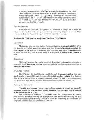 Chapter6 ParametricInferentialStatistics
A one-waybetween-subjectsANCOVA wascalculatedto examinethe effect
of sexon height,covaryingout theeffectof weight.Weightwassignificantly
relatedto height(F(1,13)= ll2.ll, p <.001).Themaineffectfor sexwasnot
significant(F'(1,13)= 2.02,p > .05),with malesnot beingsignificantlytaller
(m : 69.38,sd : 3.70) than females(m : 64.50,sd : 2.33, even after
covaryingout theeffectof weight.
Practice Exercise
Using PracticeData Set 2 in Appendix B, determineif salariesare different for
malesand females.Repeatthe analysis,statisticallycontrolling for yearsof service.Write
a statementof resultsfor each.Compareandcontrastyour two answers.
Section6.10 MultivariateAnalysisof Variance(MANOVA)
Description
Multivariatetestsarethosethatinvolvemorethanonedependentvariable. While
it is possibleto conductseveralunivariatetests(one for eachdependent variable), this
causesType I error inflation.Multivariatetestslook at all dependentvariablesat once,
in much the sameway that ANOVA looks at all levelsof an independentvariable at
once.
Assumptions
MANOVA assumesthatyou havemultipledependentvariablesthatarerelatedto
eachother.Eachdependentvariable shouldbe normally distributedand measuredon an
interval or ratio scale.
SPSSData Format
The SPSSdatafile shouldhavea variablefor eachdependentvariable.Oneaddi-
tional variableis requiredfor eachbetween-subjectsindependentvariable. It is alsopos-
sible to do a MANCOVA, a repeated-measuresMANOVA and a repeated-measures
MANCOVA aswell. Theseextensionsrequireadditionalvariablesin thedatafile.
Running the Command
Note that this procedure requires an optional module. If you do not have this
command,you do not have theproper module installed. Thisprocedure is NOT included
in the student version o/SPSS.
The following datarepresentSAT andGRE scoresfor 18 participants.Six partici-
pantsreceivedno specialtraining,six receivedshort-termtraining beforetaking the tests,
and six receivedlong-termtraining.GROUP is coded0 : no training, I = short-term,2 =
lons-term.EnterthedataandsavethemasSAT.sav.
8l
 
