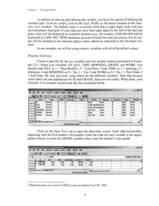 ChapterI GeningStarred
In additionto namingandlabelingthevariable,you havetheoptionof definingthe
variabletype.To do so,simply click on theType,Width,or Decimalscolumnsin the Vari-
able Viewwindow. The defaultvalue is a numericfield that is eight digits wide with two
decimalplacesdisplayed.If your dataaremorethaneightdigitsto the left of the decimal
place,theywill be displayedin scientificnotation(e.g.,the number2,000,000,000will be
displayedas2.00E+09).'SPSSmaintainsaccuracybeyondtwo decimalplaces,but all out-
put will be roundedto two decimalplacesunlessotherwiseindicatedin the Decimals col-
umn.
In our example,we will beusingnumericvariableswith all of thedefaultvalues.
Practice Exercise
Createa datafile for the six variablesandtwo samplestudentspresentedin Exam-
ple 1.2.1.Nameyour variables:ID, DAY, TIME, MORNING, GRADE, andWORK. You
shouldcodeDAY as I : Mon/Wed/Fri,2 = Tues/Thurs.CodeTIME as I : morning,2 :
afternoon.CodeMORNING as0 = No, I : Yes.CodeWORK as0: No, I : Part-Time,2
: Full-Time. Be sureyou entervalue labelsfor the different variables.Note that because
valuelabelsarenot appropriatefor ID andGRADE, thesearenot coded.When done,your
Variable Viewwindow shouldlook like thescreenshotbelow:
J -rtrr,d
r9"o'ldq${:ilpt"?- "*- .?--
{!,_q,ru.g
Click on the Data Viewtab to openthe data-entryscreen.Enter datahorizontally,
beginningwith the first student'sID number.Enterthecodefor eachvariablein theappro-
priatecolumn;to entertheGRADE variablevalue,enterthestudent'sclassgrade.
F.E*UaUar Qgtr Irrddn Anhna gnphr Ufrrs Hhdow E*
*lgl dJl blblAl'ri-l-Etetmtototttrslglglqjglej ulFId't lr*lEl&lr6lglolrt'
2
Dependinguponyour versionof SPSS,it maybedisplayedas2.08 + 009.
 