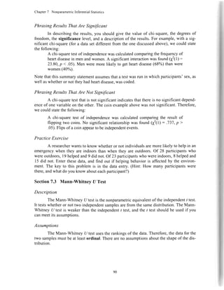 Chapter7 NonparametricInferentialStatistics
Phrasing ResultsThatAre Significant
In describingtheresults,you shouldgivethevalueof chi-square,thedegreesof
freedom,thesignificancelevel,anda descriptionof theresults.For example,with a sig-
nificantchi-square(for a datasetdifferentfromtheonediscussedabove),we couldstate
thefollowing:
A chi-squaretestof independencewascalculatedcomparingthefrequencyof
heartdiseasein menandwomen.A significantinteractionwasfound(f(l) :
23.80,p < .05).Menweremorelikelyto getheartdisease(68%)thanwere
women(40%
Notethatthissummarystatementassumesthatatestwasrunin whichparticipants'sex,as
wellaswhetheror nottheyhadheartdisease,wascoded.
Phrasing ResultsThatAre Not Significant
A chi-squaretestthatis notsignificantindicatesthatthereis nosignificantdepend-
enceof onevariableontheother.Thecoinexampleabovewasnotsignificant.Therefore,
wecouldstatethefollowing:
A chi-squaretest of independencewas calculatedcomparingthe result of
flippingtwo coins.No significantrelationshipwas found(I'(l) = .737,p>
.05).Flipsof acoinappeartobeindependentevents.
Practice Exercise
A researcherwantsto knowwhetheror notindividualsaremorelikelyto helpin an
emergencywhentheyareindoorsthanwhentheyareoutdoors.Of 28 participantswho
wereoutdoors,19helpedand9 didnot.Of 23participantswhowereindoors,8helpedand
15did not.Enterthesedata,andfind out if helpingbehavioris affectedby theenviron-
ment.The key to this problemis in the dataentry.(Hint: How manyparticipantswere
there,andwhatdoyouknowabouteachparticipant?)
Section7.3 Mann-Whitnev UTest
Description
TheMann-WhitneyU testisthenonparametricequivalentof theindependentt test.
It testswhetheror nottwo independentsamplesarefromthesamedistribution.TheMann-
WhitneyU testis weakerthantheindependentt test,andthe/ testshouldbeusedif you
canmeetitsassumptions.
Assumptions
TheMann-WhitneyU testusestherankingsof thedata.Therefore,thedatafor the
two samplesmustbeatleastordinal.Therearenoassumptionsabouttheshapeof thedis-
tribution.
!il;tIFfFF".
90
 
