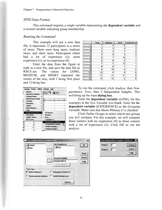 Chapter7 NonparametricInferentialStatistics
,SPS,SData Format
Thiscommandrequiresa singlevariablerepresentingthedependentvariableand
asecondvariableindicatinggroupmembership.
Running the Command
This examplewill use a new data
file. It representsl2 participantsin a series
of races.There were long races,medium
races, and short races. Participantseither
had a lot of experience (2), some
experience(l), or no experience(0).
Enter the data from the figure at
right in a new file, and savethe datafile as
RACE.sav. The values for LONG.
MEDIUM, and SHORT represent the
resultsof the race,with I being first place
and12beinglast.
To run the command,click Analyze,thenNon-
parametric Tests, then 2 Independent Samples. This
willbring up themaindialogbox.
Enterthe dependentvariable (LONG, for this
example)in the TestVariableList blank. Enterthe in-
dependentvariable (EXPERIENCE)as the Grouping
Variable.Make surethatMann-WhitneyU is checked.
Click DefineGroupsto selectwhich two groups
you will compare.For this example,we will compare
thoserunnerswith no experience(0) to those runners
with a lot of experience(2). Click OK to run the
analvsis.
iTod Tiryc**-
il7 Mxn.dWn6yu I_ Ko&nonsov'SrnirnovZ
I
l- Mosasa<tcnproactkmc l- W#.Wdrowfrznnrg
I Andy* qaphr U*lx
i R.po.ti ,
I Doroht*o1raru.r ,
Cd||olaaMcrfE t
| 6onralthccl'lodd I
j C*ru|*c )
r Rooa!33hn
'
i cta*iry )
j DatrRoddton )
' Sada )
:@e@J llrsSarfr t
I Q.s*y Cr*rd t
I BOCCuv.,,,
O$squr.,..
thd|*rl...
Rur...
1-sdTpbX-5,..
rl@ttsstpht,.,
eRlnand5{ndnr,,,
KRdetcdsrmplo*.,,
nl 3
nl
'
ei--'
---
n]' rf
bl 2:
liiiriil',,,-5J
IKJ
],TYTI
fry* |
l*J
WMw lbb
[6 gl*l
| &r*!r*l
C.,"* |
ryl
GnuphgVadadr:
fffii0?r-*
l ; ..' ,''r 1,
9l
 