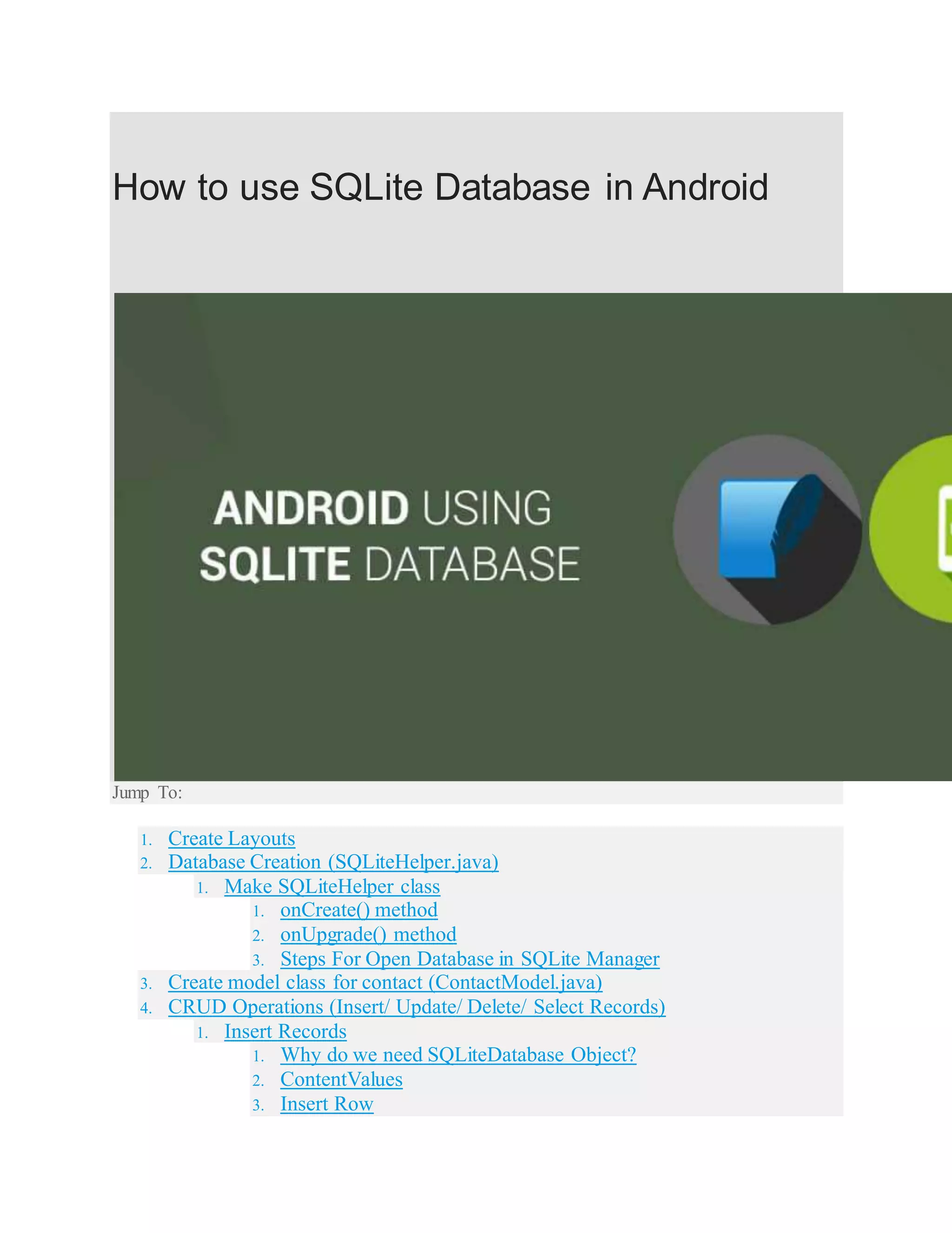 How to use SQLite Database in Android Jump To: 1. Create Layouts 2. Database Creation (SQLiteHelper.java) 1. Make SQLiteHelper class 1. onCreate() method 2. onUpgrade() method 3. Steps For Open Database in SQLite Manager 3. Create model class for contact (ContactModel.java) 4. CRUD Operations (Insert/ Update/ Delete/ Select Records) 1. Insert Records 1. Why do we need SQLiteDatabase Object? 2. ContentValues 3. Insert Row 
