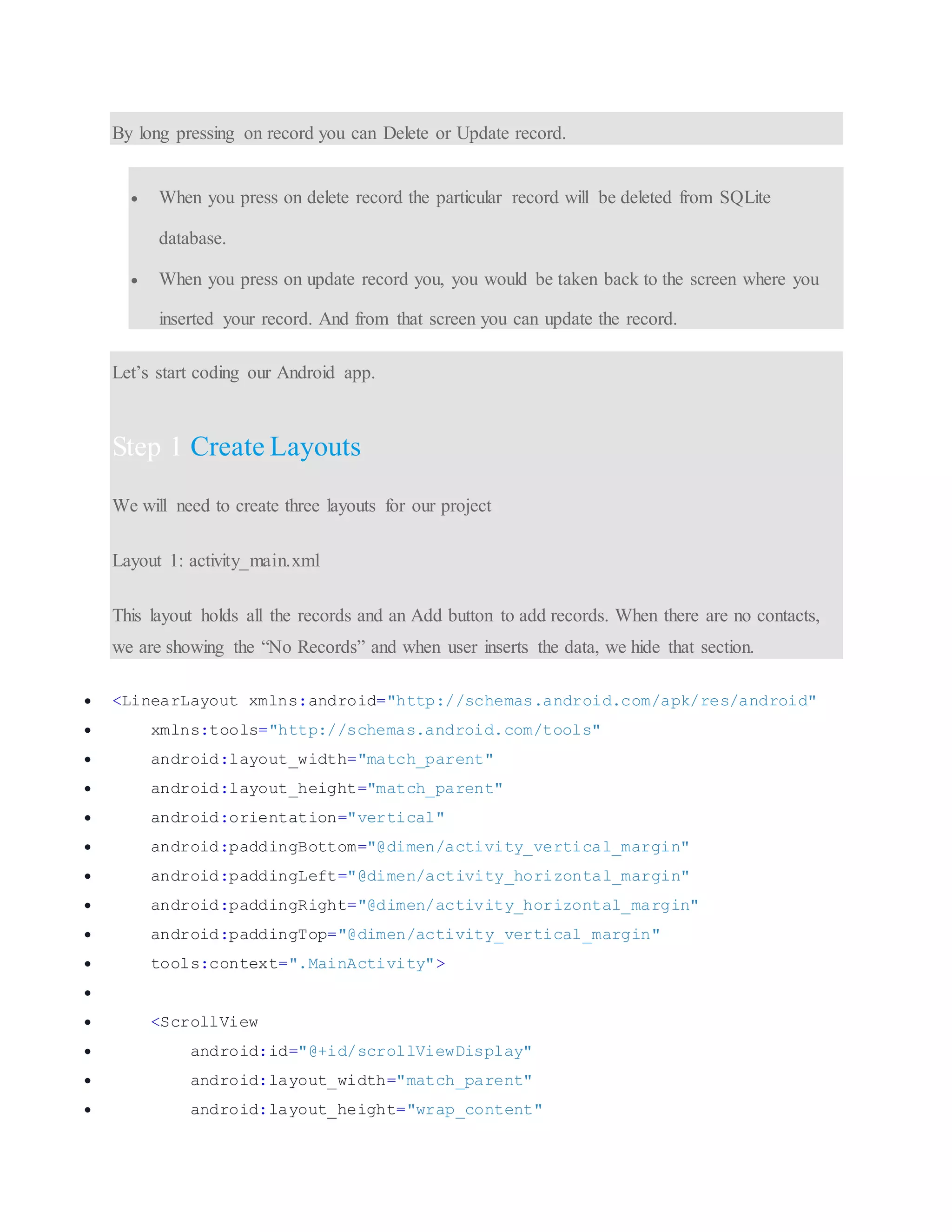 By long pressing on record you can Delete or Update record.  When you press on delete record the particular record will be deleted from SQLite database.  When you press on update record you, you would be taken back to the screen where you inserted your record. And from that screen you can update the record. Let’s start coding our Android app. Step 1 Create Layouts We will need to create three layouts for our project Layout 1: activity_main.xml This layout holds all the records and an Add button to add records. When there are no contacts, we are showing the “No Records” and when user inserts the data, we hide that section.  <LinearLayout xmlns:android="http://schemas.android.com/apk/res/android"  xmlns:tools="http://schemas.android.com/tools"  android:layout_width="match_parent"  android:layout_height="match_parent"  android:orientation="vertical"  android:paddingBottom="@dimen/activity_vertical_margin"  android:paddingLeft="@dimen/activity_horizontal_margin"  android:paddingRight="@dimen/activity_horizontal_margin"  android:paddingTop="@dimen/activity_vertical_margin"  tools:context=".MainActivity">   <ScrollView  android:id="@+id/scrollViewDisplay"  android:layout_width="match_parent"  android:layout_height="wrap_content" 