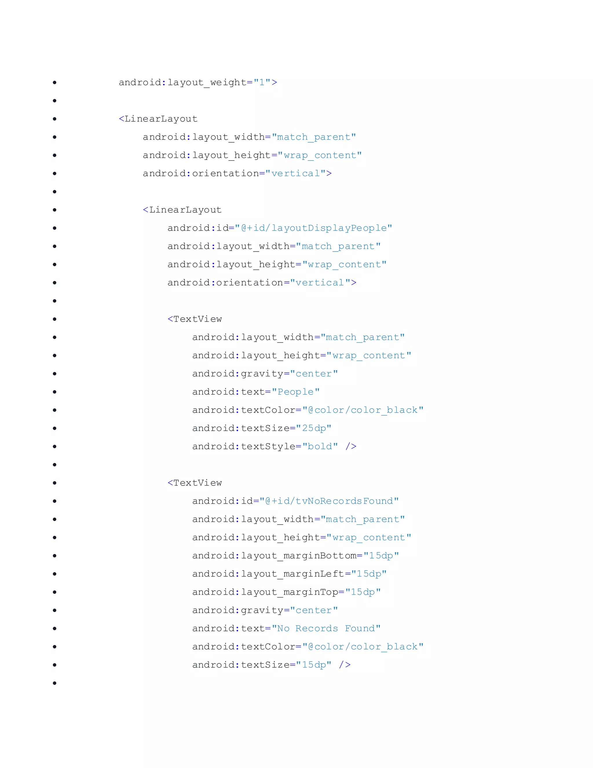  android:layout_weight="1">   <LinearLayout  android:layout_width="match_parent"  android:layout_height="wrap_content"  android:orientation="vertical">   <LinearLayout  android:id="@+id/layoutDisplayPeople"  android:layout_width="match_parent"  android:layout_height="wrap_content"  android:orientation="vertical">   <TextView  android:layout_width="match_parent"  android:layout_height="wrap_content"  android:gravity="center"  android:text="People"  android:textColor="@color/color_black"  android:textSize="25dp"  android:textStyle="bold" />   <TextView  android:id="@+id/tvNoRecordsFound"  android:layout_width="match_parent"  android:layout_height="wrap_content"  android:layout_marginBottom="15dp"  android:layout_marginLeft="15dp"  android:layout_marginTop="15dp"  android:gravity="center"  android:text="No Records Found"  android:textColor="@color/color_black"  android:textSize="15dp" />  