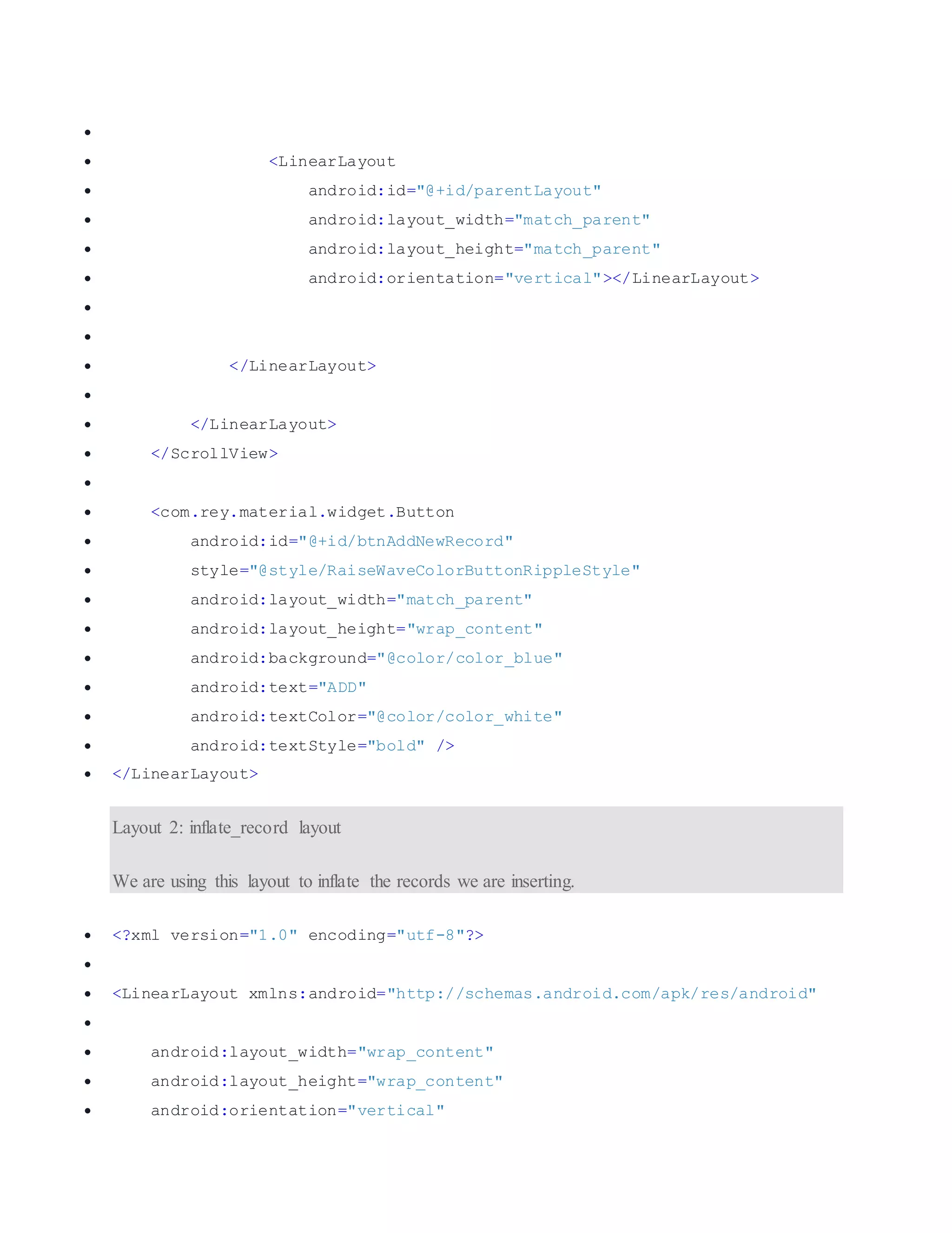   <LinearLayout  android:id="@+id/parentLayout"  android:layout_width="match_parent"  android:layout_height="match_parent"  android:orientation="vertical"></LinearLayout>    </LinearLayout>   </LinearLayout>  </ScrollView>   <com.rey.material.widget.Button  android:id="@+id/btnAddNewRecord"  style="@style/RaiseWaveColorButtonRippleStyle"  android:layout_width="match_parent"  android:layout_height="wrap_content"  android:background="@color/color_blue"  android:text="ADD"  android:textColor="@color/color_white"  android:textStyle="bold" />  </LinearLayout> Layout 2: inflate_record layout We are using this layout to inflate the records we are inserting.  <?xml version="1.0" encoding="utf-8"?>   <LinearLayout xmlns:android="http://schemas.android.com/apk/res/android"   android:layout_width="wrap_content"  android:layout_height="wrap_content"  android:orientation="vertical" 