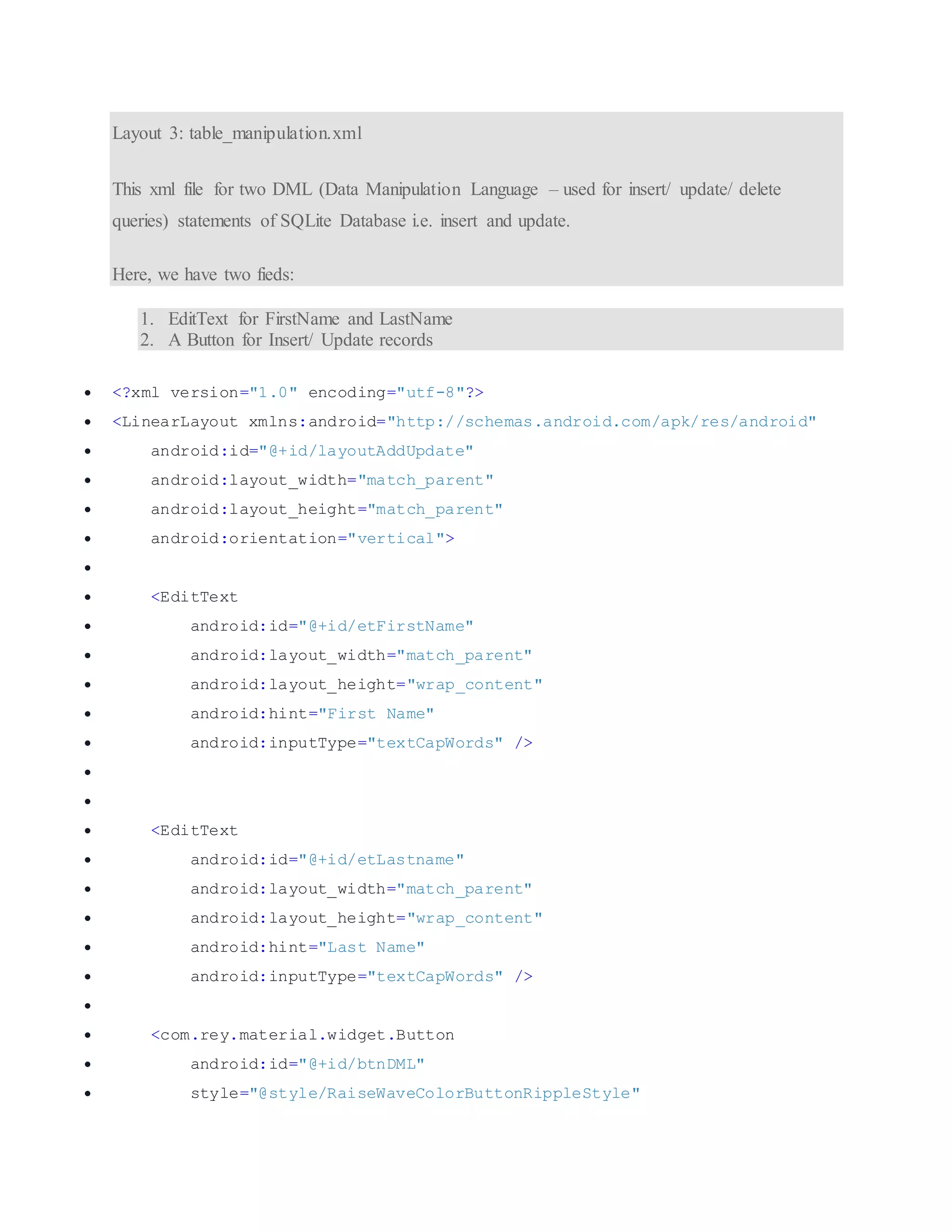 Layout 3: table_manipulation.xml This xml file for two DML (Data Manipulation Language – used for insert/ update/ delete queries) statements of SQLite Database i.e. insert and update. Here, we have two fieds: 1. EditText for FirstName and LastName 2. A Button for Insert/ Update records  <?xml version="1.0" encoding="utf-8"?>  <LinearLayout xmlns:android="http://schemas.android.com/apk/res/android"  android:id="@+id/layoutAddUpdate"  android:layout_width="match_parent"  android:layout_height="match_parent"  android:orientation="vertical">   <EditText  android:id="@+id/etFirstName"  android:layout_width="match_parent"  android:layout_height="wrap_content"  android:hint="First Name"  android:inputType="textCapWords" />    <EditText  android:id="@+id/etLastname"  android:layout_width="match_parent"  android:layout_height="wrap_content"  android:hint="Last Name"  android:inputType="textCapWords" />   <com.rey.material.widget.Button  android:id="@+id/btnDML"  style="@style/RaiseWaveColorButtonRippleStyle" 