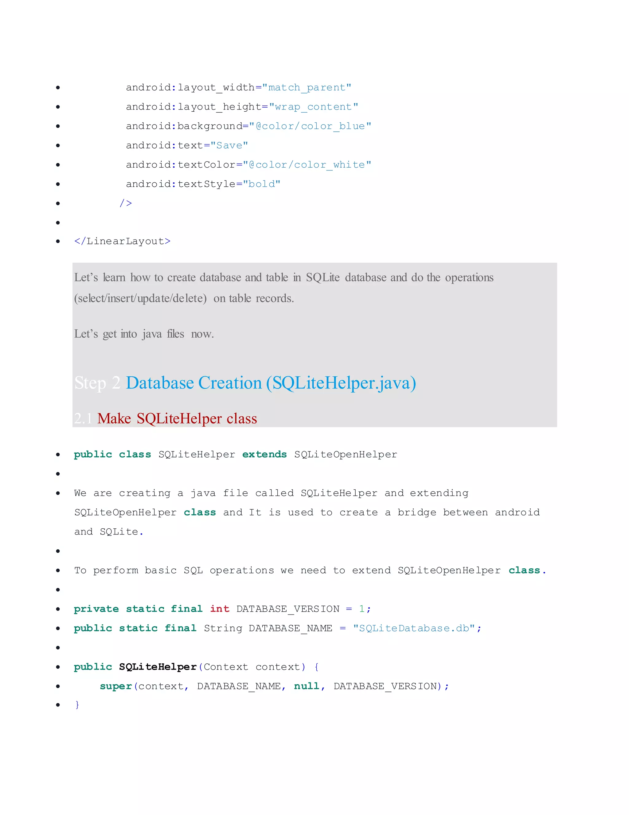  android:layout_width="match_parent"  android:layout_height="wrap_content"  android:background="@color/color_blue"  android:text="Save"  android:textColor="@color/color_white"  android:textStyle="bold"  />   </LinearLayout> Let’s learn how to create database and table in SQLite database and do the operations (select/insert/update/delete) on table records. Let’s get into java files now. Step 2 Database Creation (SQLiteHelper.java) 2.1 Make SQLiteHelper class  public class SQLiteHelper extends SQLiteOpenHelper   We are creating a java file called SQLiteHelper and extending SQLiteOpenHelper class and It is used to create a bridge between android and SQLite.   To perform basic SQL operations we need to extend SQLiteOpenHelper class.   private static final int DATABASE_VERSION = 1;  public static final String DATABASE_NAME = "SQLiteDatabase.db";   public SQLiteHelper(Context context) {  super(context, DATABASE_NAME, null, DATABASE_VERSION);  } 