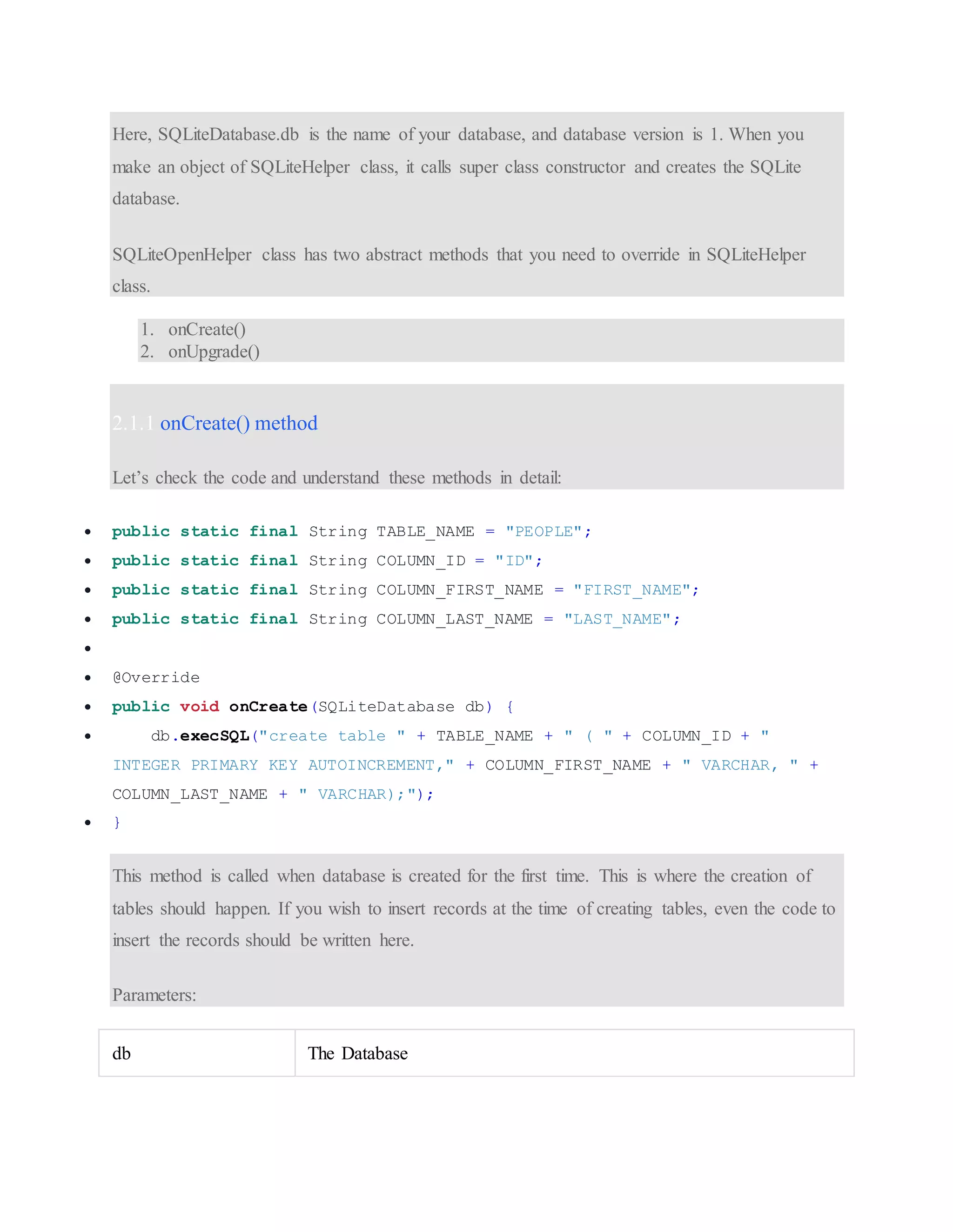 Here, SQLiteDatabase.db is the name of your database, and database version is 1. When you make an object of SQLiteHelper class, it calls super class constructor and creates the SQLite database. SQLiteOpenHelper class has two abstract methods that you need to override in SQLiteHelper class. 1. onCreate() 2. onUpgrade() 2.1.1 onCreate() method Let’s check the code and understand these methods in detail:  public static final String TABLE_NAME = "PEOPLE";  public static final String COLUMN_ID = "ID";  public static final String COLUMN_FIRST_NAME = "FIRST_NAME";  public static final String COLUMN_LAST_NAME = "LAST_NAME";   @Override  public void onCreate(SQLiteDatabase db) {  db.execSQL("create table " + TABLE_NAME + " ( " + COLUMN_ID + " INTEGER PRIMARY KEY AUTOINCREMENT," + COLUMN_FIRST_NAME + " VARCHAR, " + COLUMN_LAST_NAME + " VARCHAR);");  } This method is called when database is created for the first time. This is where the creation of tables should happen. If you wish to insert records at the time of creating tables, even the code to insert the records should be written here. Parameters: db The Database 
