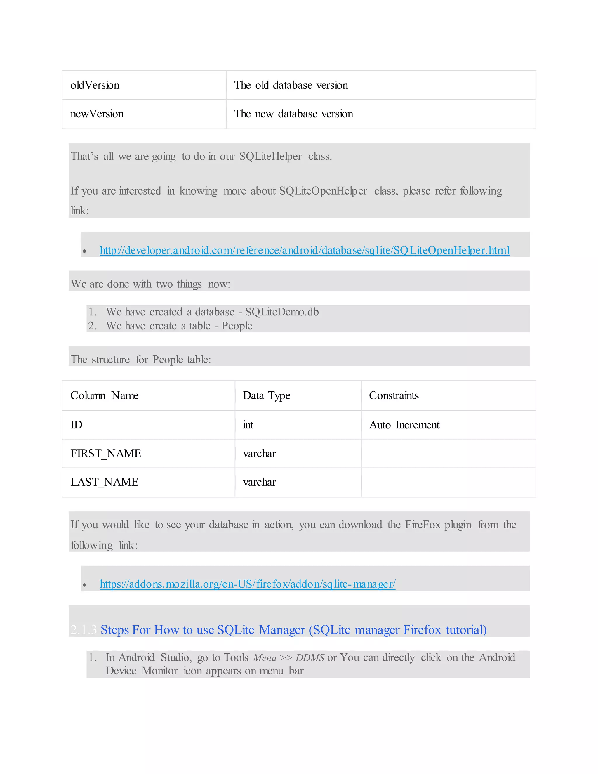 oldVersion The old database version newVersion The new database version That’s all we are going to do in our SQLiteHelper class. If you are interested in knowing more about SQLiteOpenHelper class, please refer following link:  http://developer.android.com/reference/android/database/sqlite/SQLiteOpenHelper.html We are done with two things now: 1. We have created a database - SQLiteDemo.db 2. We have create a table - People The structure for People table: Column Name Data Type Constraints ID int Auto Increment FIRST_NAME varchar LAST_NAME varchar If you would like to see your database in action, you can download the FireFox plugin from the following link:  https://addons.mozilla.org/en-US/firefox/addon/sqlite-manager/ 2.1.3 Steps For How to use SQLite Manager (SQLite manager Firefox tutorial) 1. In Android Studio, go to Tools Menu >> DDMS or You can directly click on the Android Device Monitor icon appears on menu bar 