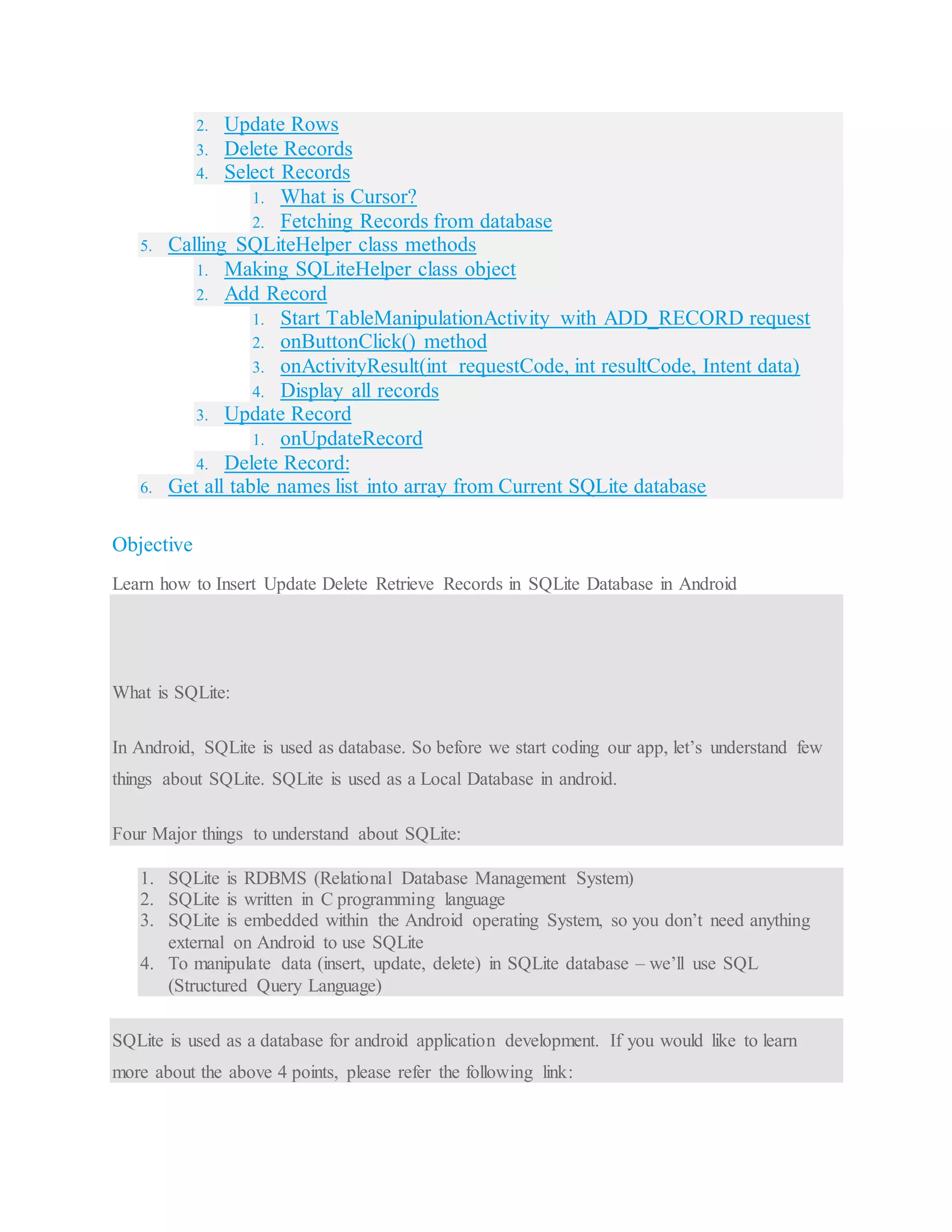 2. Update Rows 3. Delete Records 4. Select Records 1. What is Cursor? 2. Fetching Records from database 5. Calling SQLiteHelper class methods 1. Making SQLiteHelper class object 2. Add Record 1. Start TableManipulationActivity with ADD_RECORD request 2. onButtonClick() method 3. onActivityResult(int requestCode, int resultCode, Intent data) 4. Display all records 3. Update Record 1. onUpdateRecord 4. Delete Record: 6. Get all table names list into array from Current SQLite database Objective Learn how to Insert Update Delete Retrieve Records in SQLite Database in Android What is SQLite: In Android, SQLite is used as database. So before we start coding our app, let’s understand few things about SQLite. SQLite is used as a Local Database in android. Four Major things to understand about SQLite: 1. SQLite is RDBMS (Relational Database Management System) 2. SQLite is written in C programming language 3. SQLite is embedded within the Android operating System, so you don’t need anything external on Android to use SQLite 4. To manipulate data (insert, update, delete) in SQLite database – we’ll use SQL (Structured Query Language) SQLite is used as a database for android application development. If you would like to learn more about the above 4 points, please refer the following link: 